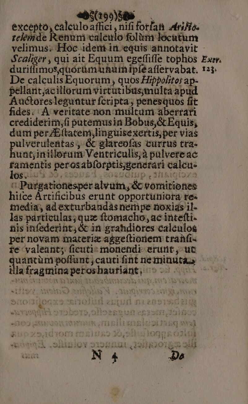 exceptó Nos- die nifi M orla E 2175 telemide Renum aleu ulo folim locatum velimus; Hoc. idemin equis annotavit Scaliger , qui ait Equum egeffiffe tophos Exe. duriffimosquoórümuhutnipié affervabat. 125: De calculis Equorum , quos Zppo/te; ap- pellant, acillorurn virtutibus;multa apud Auctores leguatur fcripta; penesquos fit fides. A veritate non multum aberrari credidetim;(i putemusin Bobus,&amp;Equis, dum perZEftatemlin guisexertisper vias pulverulentas , &amp; glareofas currus tra- hunt;inillorum Ventriculis;à pülvereac Forms tg peras abforptis;generari ulus £aius | a : Purgationesper alvüt,dc vomitibnes hitce Àrtificibus erunt opportüniora re« tnedia, ad exturbandas nempe noxias 1]- las párticulas; qux ftomacho, ac intefti- nis infederint; óc in grahdiores caleulos per novam matetix aggeftioriem trahfi« te valeant; ficuti: monendi- erunt ,- uc aam poffü nt cauti fint DERE - idees ces mát ei 9d. i