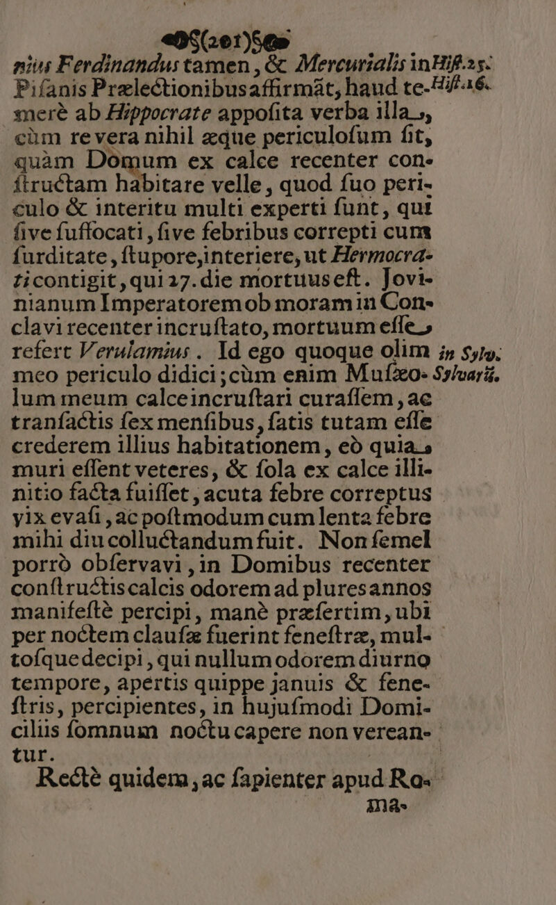 eS (e1)Se» niis Ferdinandus tamen , &amp; Mercurialis inHif.ss. Pifanis Prelectionibusaffirmát, haud te-H//46. ere ab Hippocrate appofita verba illa 5, cim revera nihil eque periculofum fit, quam Domum ex calce recenter con- Íítruétam habitare velle , quod fuo peri- culo &amp; interitu multi experti funt, qui five fuffocati , five febribus correpti cuna furditate , ftuporejinteriere, ut Hermocra- ticontigit,quia7.die mortuuseft. Jovi- nianum Imperatoremob moram in Corn- clavirecenterincruftato, mortuum efle » refert Veralamius . Id ego quoque olim ;, $5. meo periculo didici ;cüm enim Mufo- Sslvari. lum meum calceincruftari curaflem , ac traníactis fex menfibus, fatis tutam efle crederem illius habitationem , eó quia. » muri effent veteres, &amp; fola ex calce illi- nitio facta fuiffet , acuta febre correptus yix evafi, ac poftmodum cumlenta febre mihi diucolluctandumfuit. Non femel porro obfervavi,in Domibus recenter conílructiscalcis odorem ad pluresannos manifeflé percipi, mane przfertim , ubi per noctem claufz fuerint feneftrz,, mul- tofíquedecipi, qui nullum odorem diurno tempore, apertis quippe januis &amp; fene- ftris, percipientes, in hujufmodi Domi- cilus fomnum noctu capere non vereane | tur. | | Recte quidem ac fapienter apud Ras nas