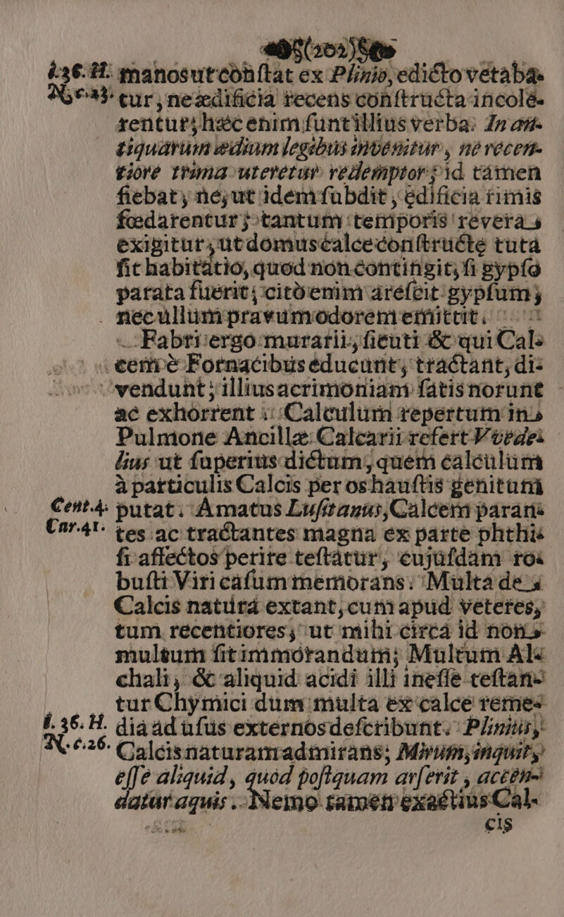 i36. 1: manosutcohítat ex Plinio, edictovetaba. 76935 cur, nezdificia recens cohftrücta incole. zenturjhscenim funtillius verba: Z» as. iiquarumn edium legabus ivesitur , ne vecen- £ijoré Iuma ureretuv vedemptor sid támen fiebat, né;ut idem fubdit , edificia rimis fiedarenturj;tantum temiporis revera 5 exigitur, utdomuséalceconítrücte tutà fit habitstio, qued non contifisit i Bypfo patata füerit | citüenim aréfcit.gypfum; . necullumpravumodoremeriüttt. ^C Fabti:ergo:muratii, ficuti &amp; qui Cal: . €ermieé Fornacibus educunt; tractant, di: ^vendunt ;illiusacrimoniam fatisnorunt - ac exhorrent ::(Caleulum repertum in» Pulmone Ancilla: Calcarii refert V tegei lius ut faperius dictum; quem éaléulum à particulis Calcis per oshaufti$ genitutü Cet 4 putat; Amatus LufitaguiCalcem parari Un741- tes ac tractantes magna ex parte phtlie fi. affectos perire teftátur, eujüfdam roi bufti Viri cafuminemorans; Multa de x Calcis natitá extant, cuniapud veteres, tum recentiores, ut mihi circá id noms multum fit imórandum; Multum Al« chali, &amp; aliquid. acidi illi 1neffe ceftan- J. tur Chymici dum multa ex calce remes f. 36. H. diaad ufus externosdefcribunt. PLstiy ^25: Calcisnaturamadimirans; Mvipiy inquit y e e aliquid , quód poftquam av[erit , actei- atur aquis Nene: tamen exaétius Cal-