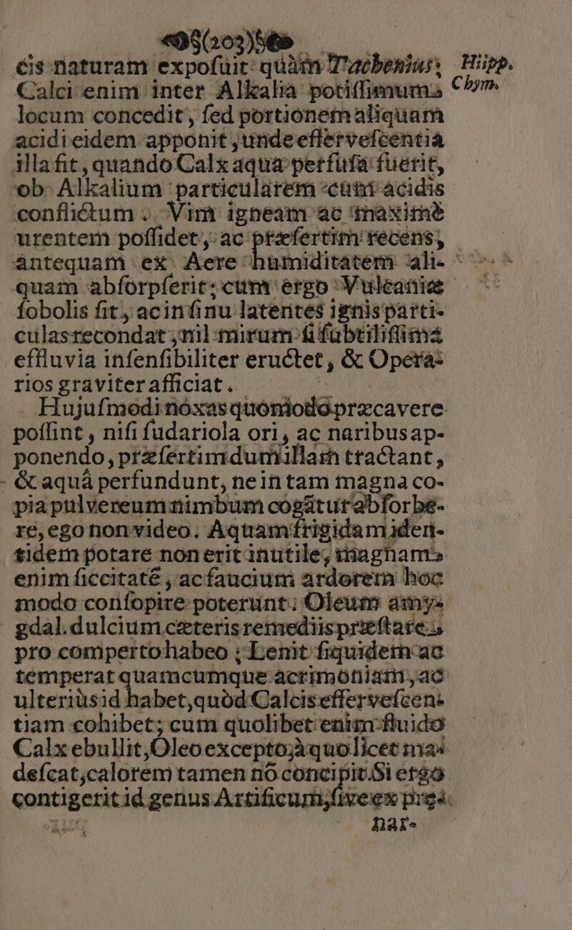 «066056 — — — , Gs naturam expofuit: quàm T'acbesiass | Hipp. Calci enim inter Alkalià potiffimum: C^ locum concedit, fed portionemaliquam acidieidem apponit unde eflervefcentia illafit, quando Calx aqua petfufa fuerit, ob. Alkalium particularem «cant acidis conflitum . Vim igneam ac maxime urentem poffidet ,: ac (sciri Ate àntequam ex. Aere humiditatem ali^ -—- - quam abíorpíerit:cum erpo Vuleaniee —— fobolis fit; acinfinu latentes ignis parti- cilasrecondat yn] tirum-fifabtilifimá effluvia infenfibiliter eructet , &amp; Opera- riosgtaviterafüciat. 7. Hujufmodi nóxasquoniodo.precavere. poffint , nifi fudariola ori, ac naribusap- ponendo, przíeértimdumallath tractant, - &amp; aquá perfundunt, nein tam tnagna co- piaptlvereumaimbum co m utabforbe- E, ego frigidam den- tidem potare nonerit inutile, itiagham» enim ficcitate , acfauciuti ardorem hoc modo corifopire poterunt; Oleum amys gdal.dulcium ceteris remediisprieftace 5 pro compertoliabeo ; Lenit fiquidetn ac temperat quamcimque acrimotiiat,ad ulteriusid habet,quód Calciseffervefcen- tiam cohibet; cum quolibet enim ftuido Calx ebullit,Oleoexceptojàquo licet a4 deícat,calorem tamen no concipit.Si eteo contigerit id genus Aztificumifiveex pigs. reé,egonon video. Aquam: hare.