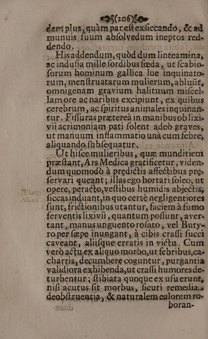 «9$06)56» deri plus; quàm pareftex(ccando, &amp; sd munuis fuum abfolvedum ineptos: red« denda, 3ao.1s t2! eriilanr ediddi ob ;,.Hisaddendum, quód dum linteamina; acindufia milleíordibusfeeda , ut (cabio- forum hominum gallica. lue inquinatoe rum,menítruatarum mulieriun, abluit, omnigenam gravium. halituum.mifcel- lamore ac naribus excipiunt , ex quibus cerebrum, ac fpiritusanimalesinquinan- tur. Fifluras praetereàn manibusoblixi- viacrimoniam pati folent. adeo graves, ut manuum inflammatio ünàcum febre, .. Uthifcemulieribus , quz munditiem | przftant, Ars Medicagratificetur ; viden: duniquomodóo à predictis. affectibus pré» fervari queant ; illasego hortarifoleo; ut opere, peracto, veftibus humidis abjectis; ficcasinduant,in quo certe negligentiores funt; fri£ionibusutantur, faciemà fumo ferventislixivii quantum poflunt; avers tant ,manusunguentorofato , vel Butys ro per fepe inungant;, à cibis-craffi fucci caveant, aliüfque erratis in victu, Cum verüactuex aliquo morbo;ut febribus;ca- charris,decumbere coguntur, purgantia validiora exhibenda;ut craffi humores de- turbentur ; flibiata quoque ex ufuerunt, nifi acutus-fit. morbus, ficuti remedia.s Geobíizucnta; naturalem aglanemdo- AT oran- *