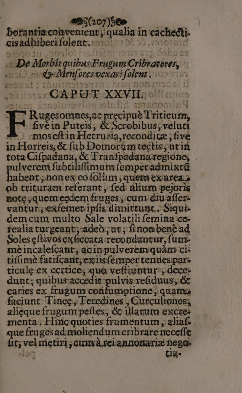 «$(207)56» borantizcohvenient, mpiabiat in cáchedti. cisbdhiberkIolenb, os tole? M x5, m De Mybsquibus Frugum CHBiotiiun, JL jai zT qm merenti RE | «CAPU UT XXVIL.: r5 d otines,ac pred ir sicicibs fivéin Puteis; &amp; Scrobibus; veluti moseftin Hetruria, recondite ; fivé in fcre é jne Domorum tectis, utin tota Gifpadamin te Tranfpadana regione; ! p lvereni fubtiliffimut lemperadmixtü bent;;nonexeo folium ; quem ex'area. ob trituram referant , fed: dium pejoris note;quemieedem fruges; icum diuaffez- vantur;exíemet. ipfis dimittunc. Siqui- demcum multo Sale volatili femina ce- realia turgeant;-adeo, ut ; finon bene ad Soles eftivos eXficpata. recondantur, fum- meéincaleícant, acinpulverem quàm ci tiffimé fatifcant; exiisfémper cenuespare ticule. ex rubeo. quo veftiuntur:; dece- dunt; quibus:accedit pulvis refiduus;: Gc caries ex fru$um confumptione, quam faciunt. Tinee;, Teredines ; Curculiones; aliequefrugum peftes; &amp; illarum excxes menta.; Hincquoties frumentum , aliaf que frugesad:moliendum cribrare neceffe tia-