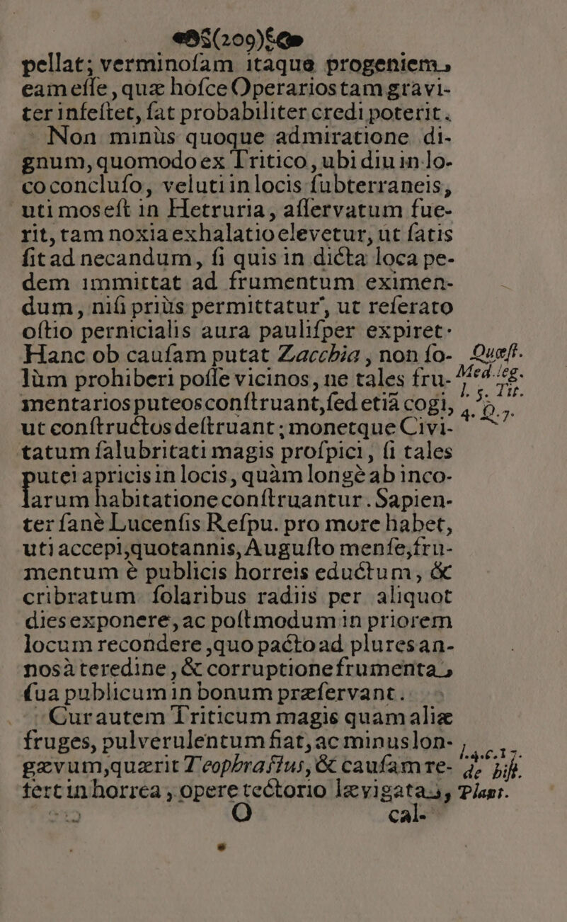 ens (209)&amp;O» pellat; verminofam itaque progeniem , eamefíe quz hofce Operariostam gravi- ter infeítet, fat probabiliter credi poterit  Non minüs quoque admiratione di- gnum,quomodo ex Tritico , ubi diu 1n lo- coconclufo, velutiinlocis fubterraneis, uti moseft in Hetruria, aíflervatum fue- rit, tam noxiaexhalatioelevetur, ut fatis fitad necandum, fi quis in dicta loca pe- dem immittat ad frumentum eximen- dum, nifi priis permittatur, ut referato oftio pernicialis aura paulifper expiret: Hanc ob caufam putat Zaccbia , nonío- Queff. làm prohiberi poffe vicinos, ne tales fru- ^/*44£- mentarios puteosconítruant,fed etià cogi, ; 1 ut conftruétosde(truant ; monetque Civi- * ^7 tatum falubritati magis profpici, (i tales utet apricisin locis, quàm longé ab inco- arum habitationeconílruantur.Sapien- ter fané Lucenfis Refpu. pro more habet, utiaccepiquotannis, Auguíto menfe;fru- mentum € publicis horreis eductum , &amp; cribrarum. folaribus radiis per. aliquot diesexponere,ac poftmodum 1n priorem locum recondere quo paétoad pluresan- nosàteredine , &amp; corruptionefrumenta (ua publicumin bonum przfervant. ^QCurautem Triticum magis quamalie fruges, pulverulentumfiat;ac minuslon- , || ,. gevumj;quzrit 7 eopPraffus, &amp; caufam re- dr pil. tertin horrea Hume ien lavi gata ; Plani. dpa CA.