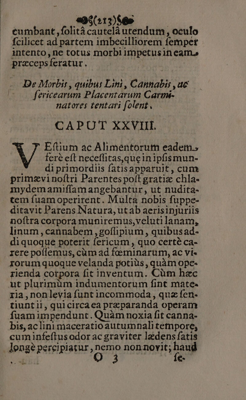 995013)$65 | eumbant ,folitá cautelà utendum , oculo fcilicet ad partem imbecilliorem fempet intento, ne totus morbi impetusin eam. przcepsíferatur. De Morbit , quibus Lim , Cannabis , uc |! fericearum Placentarum Carmi- natores tentari [olent. CAPUT XXVIII. WV Eftium ac Alimentorum eadem; fere eft neceffitas,queinipfismun- di primordiis fatisapparult , cum primzvinoítri Parentes poft gratiz chla- mydemamiffamangebantur, ut nudita- tem fuamoperirent. Multà nobis fuppe- ditavit Parens Natura, utab aerisinjuriis noftra corpora muniremus,veluti lanam, linum, cannabem , goflipium , quibusad- diquoque poterit fericum , quo certé ca- rere poílemus, cüm ad feeminarum, ac vi« rorumquoque velanda potiüs , quàtn ope- rienda corpora fit inventum. Cüm hzc ut plurimüm indumentorum fint mate. 1ia,nonlevia funt incommoda , quz fen- tiuntii, quicircaea przparanda operam fuam impendunt. Quàm noxia fit canna- bis, ac lini maceratio autumnali tempore, cum infeftus odor ac graviter lzdens fatis lengé percipiatur , nemo non novit; haud e O 3 | fe- *.