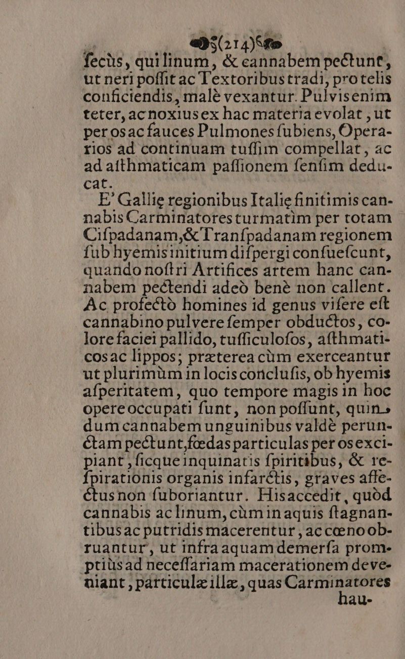 DENEN 4095. fecis, quilinum, &amp; eannabempectunt, ut neri poffit ac Textoribustradi, protelis conficiendis, malé vexantur. Pulvisenim teter, acnoxiusex hac materiaevolat ; ut perosac fauces Pulmones fubiens, Opera- rios ad continuam tuffim compellat, ac ad atthmaticam paffionem fenfim dedu- Cat. E/ Gallie regionibus Italie finitimis can- nabis Carminatoresturmatim per totam Cifpadanam,&amp; Tranfpadanam regionem fub hyemisinitium difpergi confueícunt, quando noflri Artifices artem hanc can- nabem peéctendi adeó bené non callent. Ac profecto homines id genus vifere eít cannabino pulvere femper obductos, co- lore faciei pallido, tufficulofos, a(thmati- cosac lippos; praeterea cüm exerceantur ut plurimüm in locis conclufis, ob hyemis afperitatem, quo tempore magis 1n hoc opereoccupati funt, non poffunt, quin. dum cannabem unguinibus valdé perun- éCtam pectunt;fceedas particulas per osexci- piant , ficque inquinatis fpiritibus, &amp; re- Ípirationis organis infarctis, graves afle- étusnon fuboriantur. Hisaccedit, quód cannabis ac linum, cüm inaquis ftagnan- tibusac putridismacerertur , ac ccenoob- ruantur, ut Infraaquamdemerfa prom- ptiüsad neceffariam macerationem deve- au.