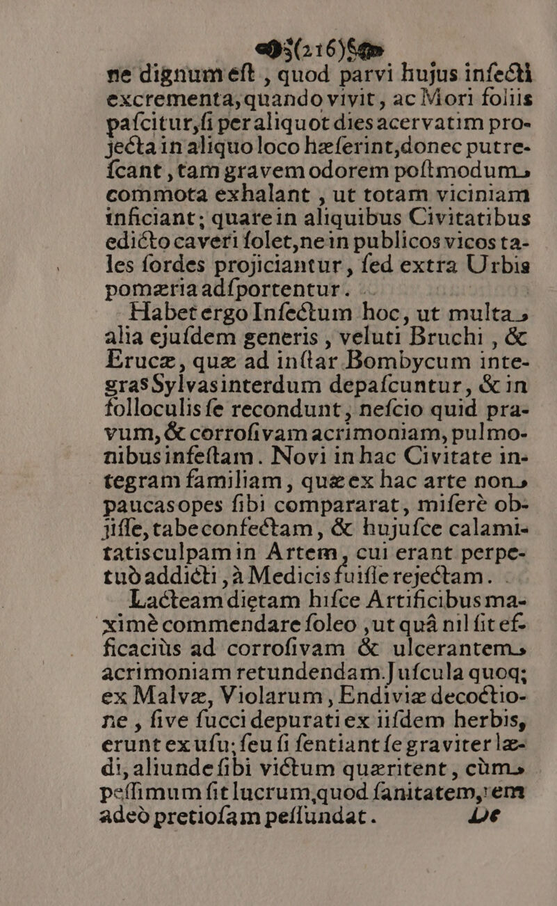 «950:16)5t» ne dignum eft , quod parvi hujus infecti excrementa;quando viyit , ac Mori foliis pafcitur,fi peraliquot dies acervatim pro- jectainaliquoloco hzferint,donec putre- Ícant ,tam gravem odorem poftmodum, commota exhalant , ut totam viciniam inficiant; quarein aliquibus Civitatibus edicto caveri folet,nein publicos vicos ta- les fordes projiciantur , fed extra Urbis pomzriaadíportentur. . | | Habet ergo Infectum hoc, ut multa; alia ejuídem generis , veluti Bruchi , &amp; Erucz, quz ad in(tar Bombycum inte- graSSylvasinterdum depaícuntur, &amp; in folloculis fe recondunt , nefcio quid pra- vum, &amp; corrofivamacrimoniam, pulmo- nibusinfeítam. Novi in hac Civitate 1n- tegram familiam , queex hac arte non, paucasopes fibi compararat, mifereé ob- iiffe,cabeconfectam, &amp; hujufce calami- tatisculpamin Artem, cui erant perpc- tuóaddicti ,à Medicisfuiflerejectam. . Lacteam dietam hifce Artificibus ma- ximé commendare foleo ,ut quá nil fit ef- ficaciüs ad corrofivam &amp; ulcerantem. acrimoniam retundendam.]ufcula quoq; ex Malvz, Violarum , Endiviz decoctio- ne , five fucci depuratiex iifdem herbis, erunt exufu; feu fi fentiantíe graviter lz- di; aliunde fibi victum quaeritent , cüms peffimum fitlucrum;quod fanitatem, em adeó pretiofam peflundat. Le