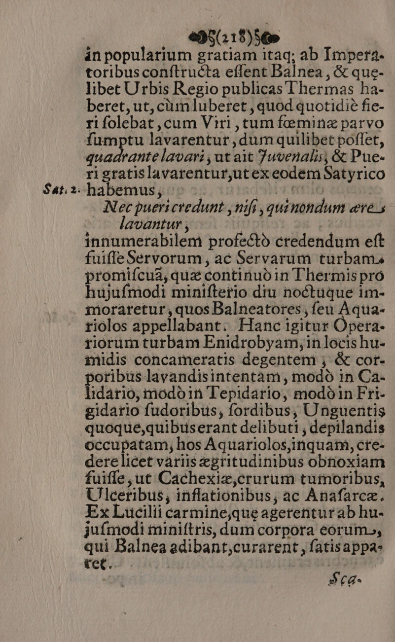 $at. 2. .. e95(11$)56» in popularium gratiam itaq; ab Impera. toribus conítructa effent Balnea , &amp; que- libet Urbis Regio publicas Thermas ha- beret, ut, cium luberet , quod quotidie fie- rifolebat ,cum Viri , tum femina parvo fumptu lavarentur dum quilibet poflet, bicibonisd lavari ,ut ait Juvenalis, &amp; Pue- rigratislavarentur,utexeodem Satyrico habemus, ^. VITE SHUT | Nec puericredunt ,nifi , qui nondum eere. lavantur , f» (3 innumerabilem profecto credendum eft fuifleServorum, ac Servarum turbam. promifcua, qua continuo in T hermispro hujufmodi minifterio diu noctuque im- moraretur quos Balneatores , feu Aqua- riolos appellabant: Hanc igitur Opera- riorum turbam Enidrobyam,in locis hu- inidis concameratis degenten ; &amp; cor- poribus lavandisintentam, modo 1n Ca- lidario, modoin Tepidario, modóin Fri- gidario fudoribus, fordibus, Unguentis occupatam, hos Aquariolosjinquatm, cre- dere licet variis egritudinibus obnoxiam fuiffe, ut Cachexiz,crurum tuimoribus, Ulcetibus, inflationibus, ac Anafarcz. ExLucilii carmine,queagetenturab hu- juímodi miniítris, dum corpora eorum», qui Balnea adibant,curarent , fatisappa- tet. | d ; 5ca-