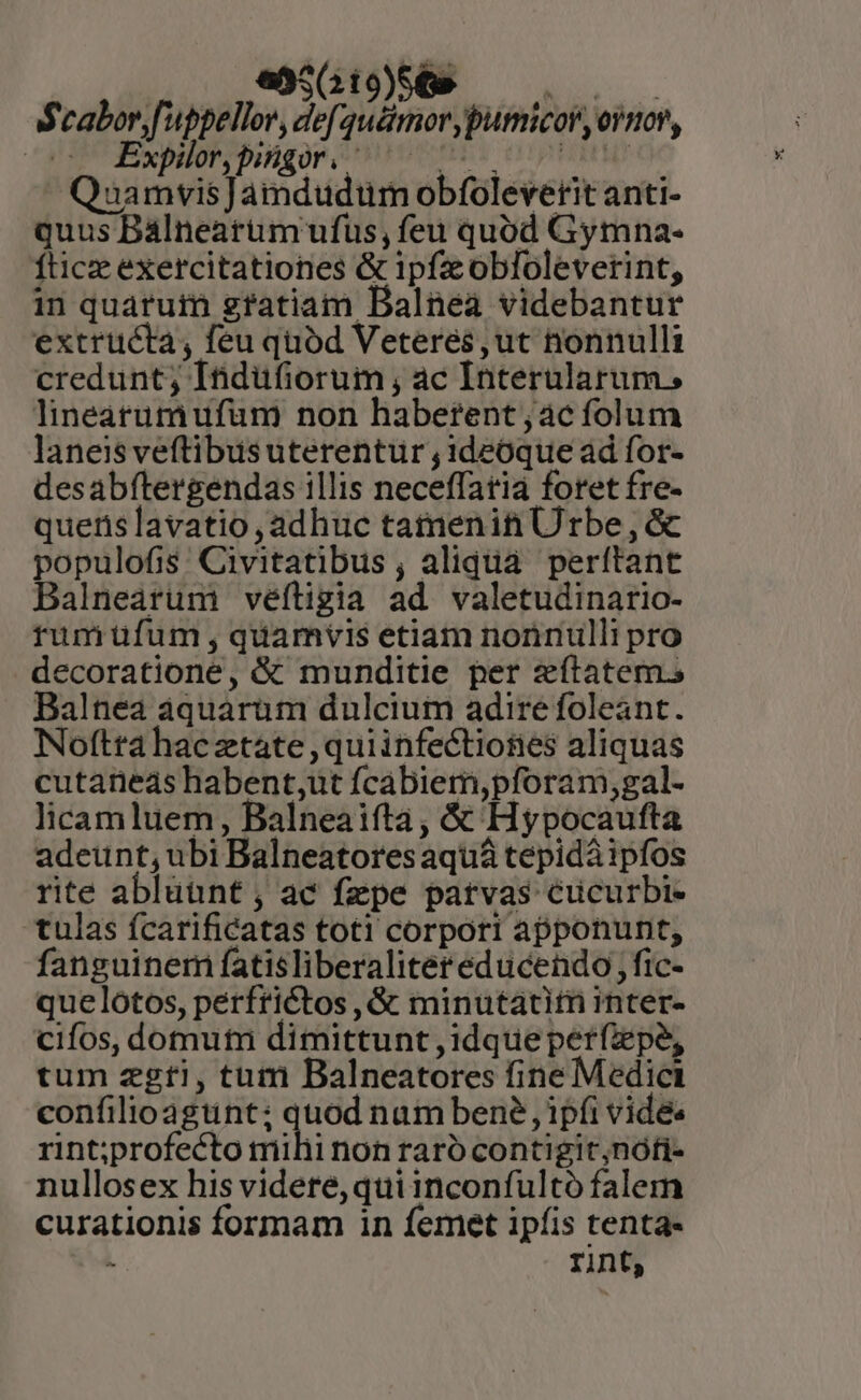 fb. pap DEM Q1. Scaborf'uppellor, def quémor ypumicor, ovnov, | Expilot;pisgor/ nb. cippus  QuamvisJamdudum obfoleverit anti- quus Bálneatum ufus, feu quód Gymna- fticze exercitationes &amp; ipfzcobfloleverint, in quaruim gratiam Balnea videbantur extructa, feu quód Veteres,ut nonnulli credunt; Itidüfiorum ; ac Interularum., lineatumiufüm non habetrent;aác folum laneis veftibusuterentur , 1deOque ad for- desabftergendas illis neceffatia foret fre- querislavatio ,adhuc tatnenin Urbe , &amp; populofis: Civitatibus , aliqua perítant Balnearum veftigia ad valetudinario- rumiufum , quamvis etiam nonnulli pro decoratione, &amp; munditie per zítatem. Balnea áquarum dulcium adire foleant. Noftta hac ztate ,quiinfectioties aliquas cutaneas habent;ut fcabiem,pforam;gal- licamluem, Balneaifta, &amp; Hypocaufta adeunt, ubi Balneatores aquá tepidá ipfos rite abluünt , ac fzpe patvas cucurbi- tulas fcarificatas toti corpori apponunt, fanguinem fatisliberalitereducendo, fic- quelótos, perfrictos , &amp; minutatitn inter- cifos, domutn dimittunt , idque perfzepe, tum zgti, tum Balneatores fine Medici confilioagtint: iius nam bené ipfi vides rint;profecto mihi non raró contigit,nófi- nullosex his videre, qui inconfulto falem curationis formam in femet ipfis tenta- L rint,