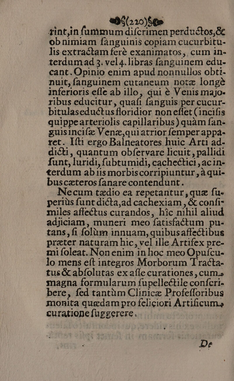 eS(210)60e rint,in funimum difcrimen perductos,&amp;c ob nimiam fàánguinis coplam cucurbitu- lis extractam feré exanimatos,. cum in- terdum ad 3. vel4. libras fanguinem edu- cant. Opinio enim apud nonnullos obti- nuit, fanguinem cutaneum notz longe inferioris effe ab illo, qui é Venis majo- ribus educitur, quafi fanguis per cucur- bitulaseductus floridior non eflet (1ncifis quippearteriolis capillaribus) quàm fan- guisincifz Venz,quiatrior femper appá- ret. Ifti ergo Balneatores huic Arti ad- dicti, quantum obfervare licuit , pallidi funt, luridi, fubtumidi, cachectici , acin- terdum ab iis morbiscorripiuntur , àqui- buscazterosfanare contendunt. Necum tzdio ea repetantur;quz fu- periüs funt dicta,ad cachexiam , &amp; confi- miles affectus curandos, hic nihil aliud adjiciam, muneri meo fatisfactum pu- tans,fi folüm innuam,quibusaffectibus prater naturam hic, vel ille Artifex pre- mi ífoleat. Non enim in hoc meo Opuícu- lo mens eft integros Morborum Tracta- tus &amp; abíolutas ex affe curationes , cum.s magna formularum fupellectile confcri- bere, fed tantàm Clinicz Profefloribus monita quedam pro feliciori Artificuma curationefuggerere. | D»