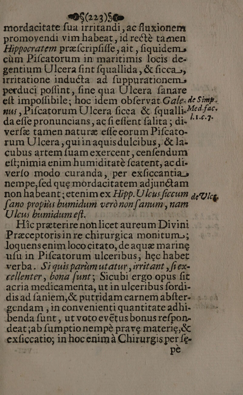 | *05(223)S€» mordacitate fua irritandi,acfluxionem promoyendi vim habeat , id recté tamen Hippocratem praícripfiffe ait , fiquidem cüm Piícatorum in maritimis locis de- gentium Ulcera fint fquallida , &amp; ficca», irritatione inducta ad fuppurationems pecduci poflint, fine qua Ulcera íanare s e(t impotlibile; hoc idem obfervat Gale: de Simp. nus , Pifcatorum Ulcera ficca &amp; fqualli-Medfce- daeffe pronuncians, ac fi eflent falita ; di. ^^^? veríz tamen natura effecorum Pifícato-- rum Ulcera,quiinaquisdulcibus ,: &amp; la- cubus artem fuamexercent , cenfendum eít;nimia enim humiditaté fcatent, ac di- verío modo curanda, per exficcantia.» nempe,fed que mordacitatem adjunctam non habeant ;etenim ex Hipp. Uleus ficum qme. fano propias bumidum veró non anum , nam Ulcus bumidum e(t. Wir WeiNoe. Hic praeterire nonlicet aureum Divini Praceptorisinre chirurgica monitum.; loquensenim lococitato, de aqua marine ufu in Pifcatorum ulceribus, hec habet verba. Siquis parumutatur ,«ritant ,fiex- cellenter , bona [unt ;, Sicubi ergo opus fit acria medicamenta, ut in ulceribus fordi- disad faniem,&amp; putridam carnem abfter- . : endam , in convenienti quantitate adhi- benda funt, ut votoevétus bonusrefpon- deat;ab fumptionempé prave materie; &amp;c exficcatio; in hocenimà Chirurgis per fe- orm pe