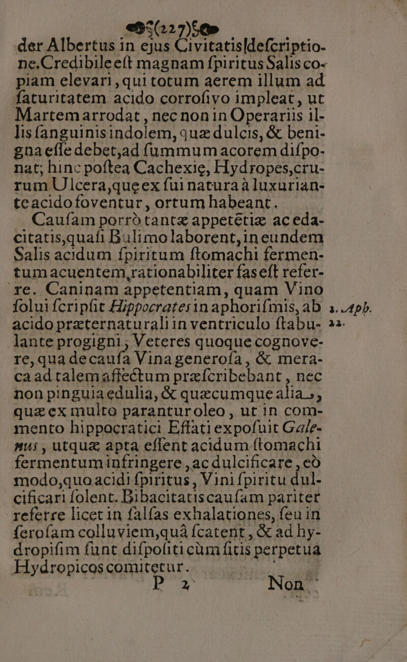 seen, o der Albertus in ejus Civitatis|defcriptio. piam elevari,qui totum aerem illum ad faturitatem acido corrofivo impleat, ut Martem arrodat , nec non 1n Operariis il- lisfanguinisindolem, quz dulcis, &amp; beni- gnaefledebet,ad (üummum acorem difpo- nat; hinc poftea Cachexie, Hydropes,cru- rum Ulcera,queex fui natura à luxurian- teacidofoventur, ortum habeant. Caufíam porró tantz appetetiz ac eda- citatisquafi Bulimolaborent,ineundem Salis acidum fpiritum ftomachi fermen- tumacuentem,rationabiliter faseft refer- xe. Caninam appetentiam, quam Vino folui fcripfit Hippocrater1n aphorifmis, ab acido praternaturaliin ventriculo ftabu- lante progigni , Veteres quoque cognove- re, qua decaufa Vinageneroía , &amp; mera- ca ad talemafftectum praícribebant , nec non pinguia edulia, &amp; quacumque alia», quaex multo paranturoleo, ut in com- mento hippocratici Effati expofuit Ga/e- A45, utqua apta effent acidum (tomachi fermentuminfringere ,ac dulcificare , eó modo;quo acidi fpiritus , Vini fpiritu dul- cificari folent. Bibacitatiscaufam pariter referre licet in falfas exhalationes, feu in ferofam colluviem,quá fcatent , &amp; ad hy- dropifim funt difpoliti cüra fitis perpetua Hydropicoscomuitetur. bie oe | | ka NOIRS. P»