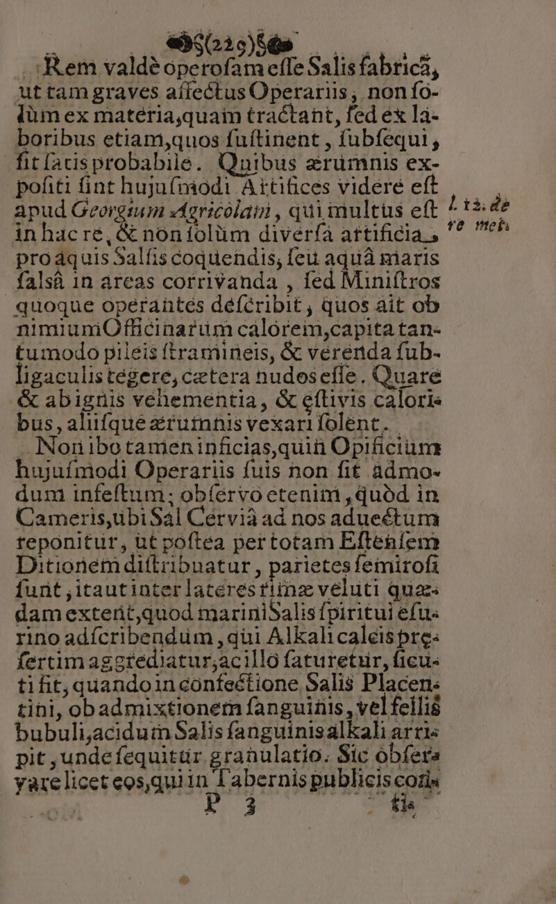 NEU. o0» MANN . em valdéoperofam effe Salis fabrica, Attam graves aífectus Operariis; nonío- làm ex matéria,quaim tractant, fed ex lá- boribus etiam,quos fuíftinent , fubfequi , fitladsprobabile. Quibus aruümnis ex- apud Georgtum «4gricolaii , qui multus eft / th de inhacré, &amp; noníolüm diveríà attificia., '^ ch quoque operantes deíéribit , quos ait ob nimiuniOfficinarum calorem,capita tan- tumodo pileis ftramiineis, &amp; verenda fub- ligaculistegere, cetera nudoseffe. Quare &amp; abignis vehementia , &amp; eítivis caloris bus,alufqueziruinnis vexarifolent. . INoniibotameninficias,quii Opificium hujufmodi Operariis fuis non fit admo- dum infeftiuum; obíérvo etenim , quód in Cameris,übiSal Cervià ad nos adueéturma teponitur, ut poftea pertotam Efteníem Ditionem di(tribnatur , parietes femirofi funt ,itautinterlaceresfima veluti quae damextent,quod mariniSalis fpiritui efu« rino adícribendüm , qui Alkalicaléis pre: fertimaggrediatur;acilla faturetur, ficus tifit, quandoinconfectione Salis Placen: tihi, obadmixtionem fanguiriis , vel feili bubuli,aciduin Salis fanguinisalkali arci pit ,undefequittir granulatio. Sic obfera yarelicet eos,quiin l'abernis publiciscoris