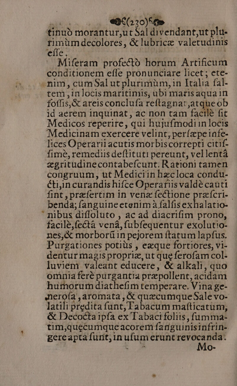 sadi e«3€(220)56» tinuó morantur;,ut Sal divendant;ut plu- non decolores, &amp; lubricz valetudinis efle. : Miferam profectó horum Artificum conditionem efle pronunciare licet ; ete- tim, cumSalutplurimüm,in Italia fal- tem ,inlocis maritimis, ubi maris aqua in foffis,&amp; areis conclufa reftagnar,atqueob id aerem inquinat, ac non tam facilé fit Medicos reperire, qui hujufmodiin locis Medicinam exercere velint, perízpeinfe- Iices Operarii acutis morbiscorrepti citif- fime, remediis deftituti pereunt, vellentà zgritudinecontabefcunt. Rationi tamen congruum, ut Mediciin hzcloca condu- étiin curandis hifce Operatiis valdé caüti fint , prefertim in vena fectione przícri-.- benda; fanguineetenimà falfis exhalatio-  nibus difloluto , ac ad diacrifim prono, facilé,fectà vena, fubfequentur exolutio- nes,&amp; morborü in pejorem ftatum lapfus. Purgationes potiüs , ezque fortiores, vi- dentur magis propriz,ut que ferofam col- luviem valeant educere, &amp; alkali, quo omnia feré purgantia prz pollent, acidam humorum diathefim temperare. Vina ge- Aneroía ,aromata , &amp; quecumque Sale vo- latili predita funt, Fabacum mafticatum, &amp; Decocta ipfa ex Tabaci foliis , fumma- tim,quecumqueacorem fanguinisinfrin- gereapta furit, inufum erunt X nda. E a Q*