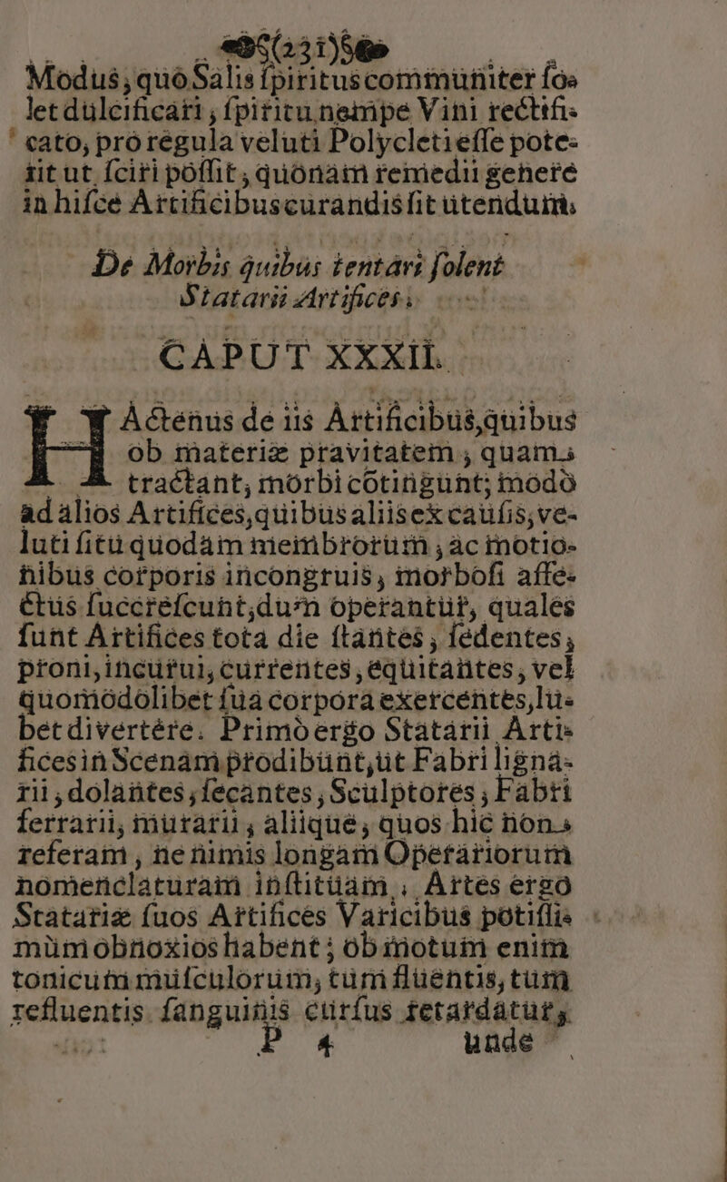 Modus or o MT Íoe letdüleificáti , fpititunempe Vini recttfi ' cato, prórégula veluti Polycletieffe pote: iit ut fciri poffit, quónaim remedii geheré in hifcé Artihcibuscurandisfit itenduim, De Morbis áuibus tentári folent M Latarii Artifices s 0 CAPUT XXXil. f ÀAGenus de ii$ ÀÁrtificibus quibus CH ob materie pravitatem ; quam. A A tractant; mórbicotingunt; modo ad alios Artiftces,quibusaliisex caufis;ve- luti fiti quodam nmieimbrorüm ,àc mnotio- hibius corporis incongruis, imorbofi affe- Ctüs fuccréfcunt;durm operantür, quales funt Artifices tota die ftántes , fédentes; proni incuful currentes ,equitantes, vel quomiódolibet füá corpora exercentes, lüe betdivertére. Primóer&amp;go Statarii Arti- ficesin Scenam prodibünt,üt Fabri ligna: rii , dolaütes,fecantes Sculptores , Fabti ferrari; iiuraril; aliiqué; quos hic nons referam , ne rimis longam Opeftáariorum nomenclatura inftitüam,. Artes ergo Statarie (uos Artifices Varicibus potiflis - müm obnoxios habent ; obinotuim enim tonicutu muülfculoruim; tur fluentis, tur refluentis. fanguinis curfus tfetardaturg e P4 unde