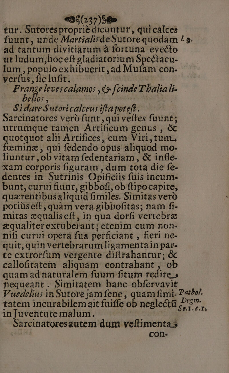 tur. Sutoresproprié dicuntur, qui calces fuunt, unde Martialitde Sutore quodam / s. ad tantum divitiarum à fortuna evecto ut ludum,hoc eft gladiatorium Spectacu- lum , populo exhibuerit ,ad Mufam con- yerfus,ficlufit, — ^. M a acies leves calamos ,d9 fcinde T balia i- bellos , | E | S dare Sutoricalceus :fta poteft. Sarcinatores veró funt ,qui veftes fuunt; utrumque tamen Artificum genus , &amp; quotquot ali! Artifices, cum Viri,tum, fcominz , qui fedendo opus aliquod mo- liuntur,ob vitamfedentariam, &amp; infle- xam corporis figuram , dum tota die fe- dentes in Sutrinis Opificiis fuis incum- bunt, curui fiunt, gibbofi, ob ftipocapite, quarentibusaltquid fimiles. Simitas vero potiüseít,quàm vera gibbofitas; nam fi- mitas zqualiseft, in qua dorfi vertebrz equaliterextuberant; etenim cum non- niti curui opera fua perficiant , fieri ne- quit,quin vertebrarumligamentain par- te extrorfum vergente diftrahantur; &amp; callofitatem aliquam contrahant, ob quam ad naturalem fuum fitum redire 5 nequeant. Simitatem hanc obfervavit Vuedelius in Sutore jamfene, quam fimi- Pato7. tatem incurabilem ait fuiffe ob neglectü E in Juventute malum. MUDECT TC Sarcinatoresautem dum veltimenta 5 Hi con-