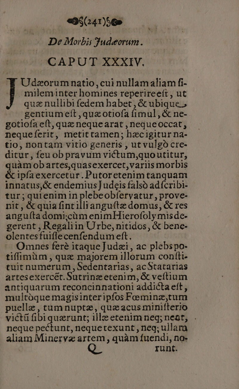 «9564756» De Morbis Sudeorum 1 CAPUT XXXIV. Udzorumnatio,cui nullamaliam fi- mileminter homines reperireeít , ut quz nullibi fedem habet , &amp; ubique. gentiumeít,quazotiofa fimul ,&amp; ne- gotiofa eft, quz nequearat , nequeoccat, nequeíerit, metittamen; hzcigitur na- tio, nontam vitio generis , ut vulgó cre- ditur, feu ob pravum viftum,quoutitur, quàm obartes,quasexercet,variis morbis &amp; ipfaexercetur. Putoretenim tanquam innatus,&amp; endemius] udeis falsó adícribi- tur;quienim in plebeobfervatur, prove- nit, &amp;quia fintilliangufte domus, &amp; res anguíta domi;cüm enimHierofoly mis de- gerent , Regaliin Urbe, nitidos, &amp; bene- olentesfuiflecenfendum eft. Omnes fere itaque Judzi , ac plebspo- tiffimüm ., quz majorem illorum confti- tuit numerum ,, Sedentarias, acStatarias artesexercet. Sutrinz etenim, &amp; veftium antiquarum reconcinnationi addicta eít, multoque magisinteripfos Feeminz,tum puelle, tumnuptz, qua acus minifterio victü fibiquzrunt; illz etenim neq; neat, neque pectunt, nequetexunt , neq; ullara aliam Minervz artem , quàm fuendi, no- runt.