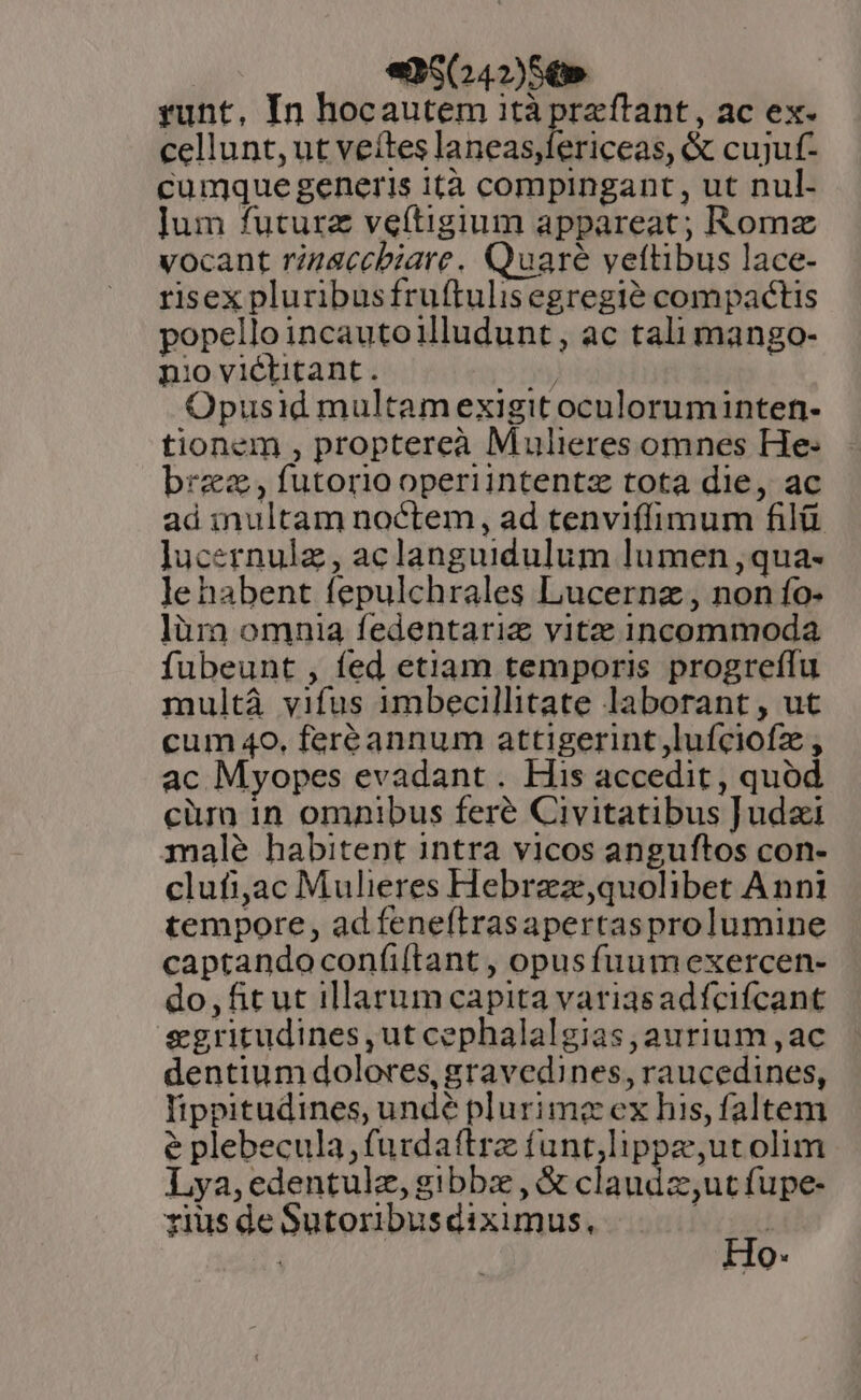 | «5 042)5,» runt, In hocautem ità ences ac ex. cellunt, ut veítes laneas,fericeas, &amp; cujuf- cumque generis ità compingant, ut nul- ]um futura veftigium appareat; Romz vocant rinaccbiare. Quare veftibus lace- risex pluribusfruftulisegregié compactis popello incautoilludunt, ac tali mango- nio victitant. yy Opusid multam exigit oculoruminten- tionem , proptereà Mulieres omnes He- bra , futorio operiintentz tota die, ac ad inultam noctem, ad tenviffimum filü Jucernulz , aclanguidulum lumen ,qua- le habent fepulchrales Lucernz , non fo- lüra omnia fedentariz vitz incommoda fubeunt , fed etiam temporis progreffu multà vifus imbecillitate laborant, ut cum 40, feréeannum attigerint,lufciofz , ac Myopes evadant . His accedit , quod cüran 1n omnibus feré Civitatibus Judzi malé habitent intra vicos anguftos con- clufijac Mulieres Hebrazze,quolibet Anni tempore, ad feneítrasapertasprolumine captandoconfi(tant , opusfuumexercen- do,fit ut illarum capita variasadfcifcant &amp;gritudines,ut cephalalgias, aurium ,ac dentium dolores, gravedines, raucedines, lippitudines, undé plurimc ex his, faltem e plebecula,furdattrz funt,lippz,utolim Lya,edentulz, gibbz , &amp; claudz;utfupe- rius de Sutoribusdiximus, p ; Ho.