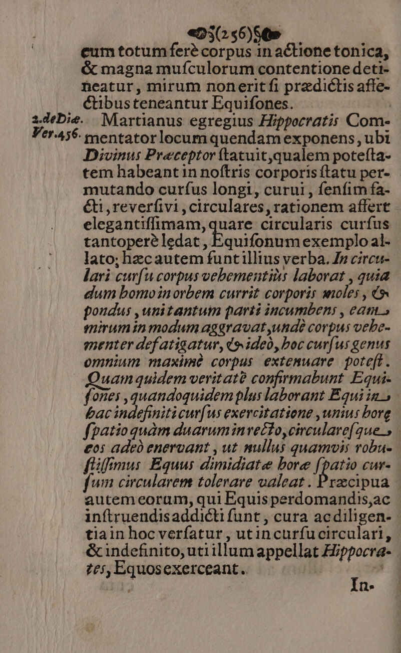 «D30o56)9869 — eum totum fere corpus 1n actione tonica, &amp; magna mufculorum contentione deti- heatur, mirum noneritíi predictis affe- &amp;tibusteneantur Equifones. | 1Jebie. . Martianus egregius Hippocratis Com- Ver.456. mentatorlocumquendam exponens , ubi Divinus Praeceptor (tatuit,qualem potefta- tem habeant in noítris corporis ftatu per- mutando curíus longi, curui , fenfim fa- &amp;i ,reverfivi , circulares, rationem affert elegantiffimam,quare circularis curfus tantopere ledat , Equifonum exemplo al- lato; hzcautem funtillius verba. Jp circu-- lari cur(u corpus vebementiàs laborat , quia dum bomoinorbem currit corporis anoles , 9s poudus ,unitantum parti incumbens , eam» mirum in modum agaravat unde corpus vebe- menter def atigatur, do ideo, boc curfus genus omnium maxime corpus extemuare pote[t. Quam quidem veritaté confirmabunt Equi- fones ,quandoquidemplus laborant Équi in. bacindefiniticur[us exercitatiene ,unius bore fpatioquàm duaruminvecto,circulare( 24e. | £o: adeb enervant , ut nullus quamvis vobu- fimus Equus dimidiate bore fpatio cur- fum circularem tolerare oaleat . Przecipua autem eoram, qui Equis perdomandis,ac inítruendisaddicti funt , cura acdiligen- | tiain hoc verfatur , utincurfucirculari, &amp;indefinito; utiillum appellat Hippocra- £i, Equosexerceant. | - m