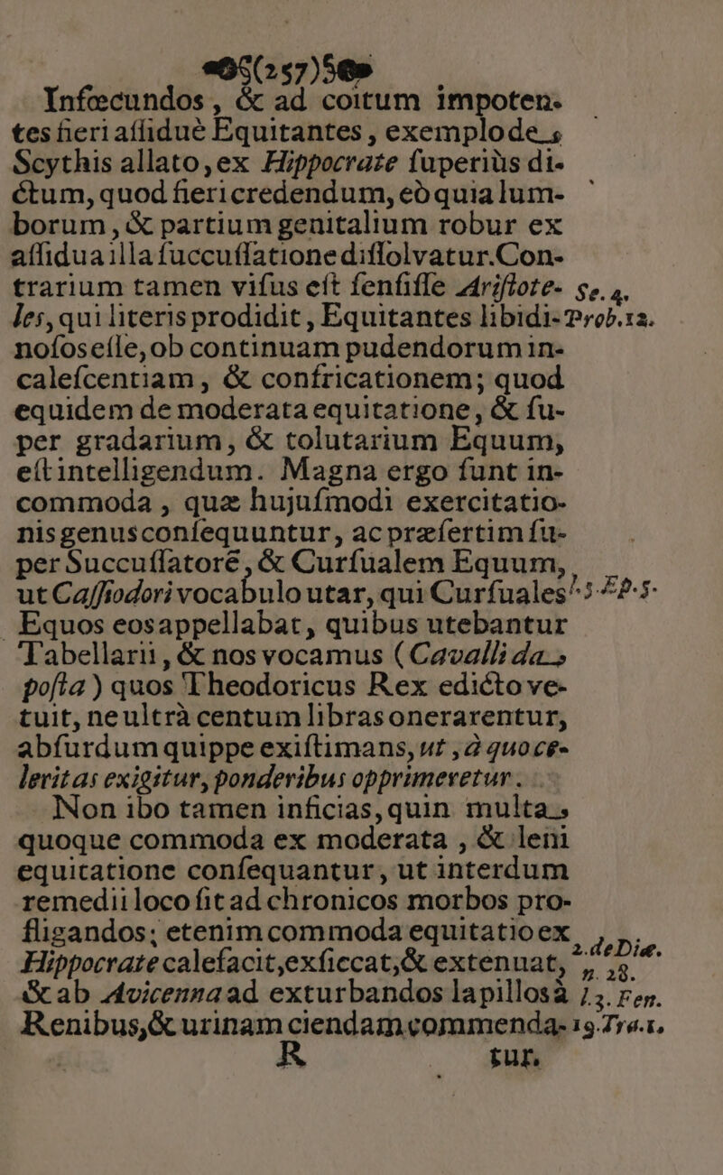 «GcGs7)0 — Infecundos, &amp; ad coitum impoten. tes heri afidué Equitantes , exemplode ; Scythis allato, ex Hippocraze fuperiüs dt- éctum, quod fiericredendum, eó quia lum- borum ,&amp; partium genitalium robur ex affiduaillafuccuffationediflolvatur.Con- trarium tamen vifus eít fenfifle z4rifloze- s, ,. les, qui literis prodidit , Equitantes libidi- 2rob.12. nofoseíle, ob continuam pudendorum in- calefcentiam , &amp; confricationem; quod equidem de moderata equitatione, &amp; fu- per gradarium, &amp; tolutarium Equum, eítintelligendum. Magna ergo funt in- commoda , quz hujufmodi exercitatio- nisgenusconíequuntur, acprzíertim fu- per Succuflatore, &amp; Curfualem Equum, ut Caffiodori vocabulo utar, qui Curfuales^: 425. Equos eosappellabat, quibus utebantur abellarii, &amp; nos vocamus ( Cavalli da. pofía ) quos 'Fheodoricus Rex edicto ve- tuit, neultrà centumlibrasonerarentur, abfurdumquippe exiftimans, uz , 2 qu0c£- levitas exigitur, ponderibus opprimeyetur . INon ibo tamen inficias, quin multa; quoque commoda ex moderata , &amp; leni equicatione confequantur, ut interdum remediiloco fit ad chronicos morbos pro- fligandos; etenim commoda equitatioex Hippocrate calefacit,exficcat;&amp; extenuat, ^; ^4 Gc ab vicenza ad exturbandos lapillosà 75. ry. Renibus,&amp; urinam ciendam commenda: 15.776.1, ME tur,