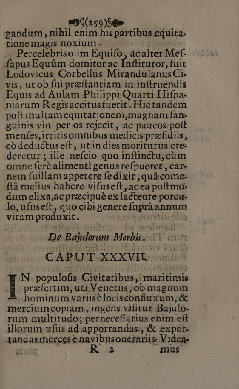 — gandum , nihil enim his partibus equita- tione magis noxium. Percelebrisolim Equifo, ac alter Met. fapus Equüm domitor ac Ínftitutor, fuit Lodovicus Corbellus MirandulanusCi- vis, ut ob fui przítantiam in inftruendis Equis ad Aulam Philippi Quarti Hifpa- niarum Regisaccitusfuerit. Hictandem poít multamequitationem,magnam fan- guinis vin per os rejecit, ac paucos poft menfes, irritisomnibus medicis prafidiis, eo deductuse(ít, utindies moriturus cre- deretur ; ille nefcio quo inftinctu, cüm omne feré alimenti genus refpueret , Car. nem fuillamappetere fe dixit quà come- Ítà melius habere vifuseft , acea poftmo* dum elixa,ac precipué ex laétente porcu- lo, ufuseft , quo cibi EC Mcd. ome vitam produxit. | lig De Bajulrum Morbis. di ru rt C A P U T. XXXVIU. IN bopülbf 1s Kcutitaribus maritimis I przíertim, uti Venetiis; ob magnum * hominum variisélocisconfiuxum, &amp; mercium copiam, ingens vifitur Bajulo- rum multitudo; perneceffarius enim eít illorum, ufus ad. apportandas., « expór- Xandas rhercese navibusonerariis: Videa- 2300 R. 2 | gnus