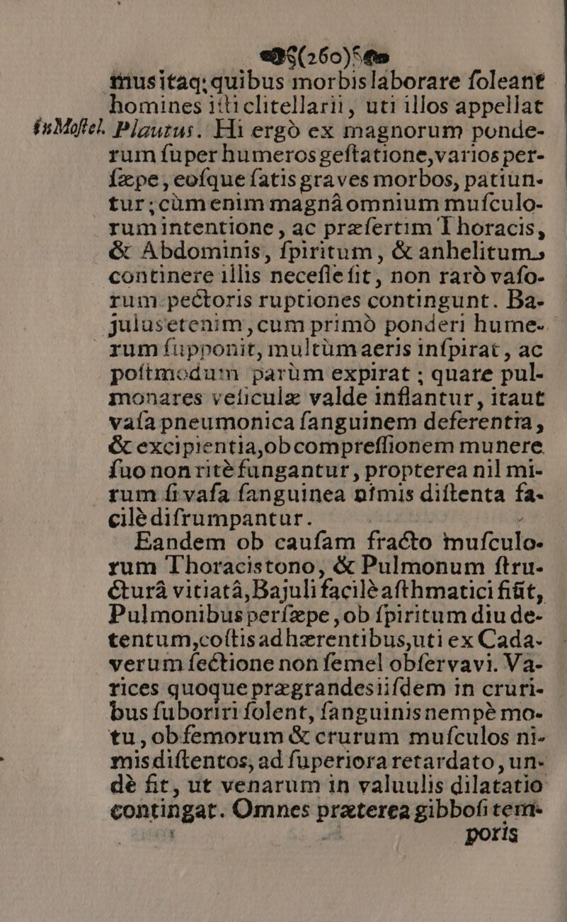 edq(26o)5fo $nusitaq; quibus morbislaborare foleant homines iiticlitellarii, uti illos appellat inMofel. Plauzus.. Hà ergó ex magnorum ponde- rum fuper humerosgeftatione,varios per- Ízpe,eoíque fatisgraves morbos, patiun- tur;cümenim magnáomnium mufculo- rumintentione, ac przfertim I horacis, &amp; Abdominis, fpiritum, &amp; anhelitum. continere 1llis neceflefit, non raró vafo- rum.pectoris ruptiones contingunt. Ba- julusetenim,cum primó ponderi hume- rumíüupponit, multüm aeris Infpirat , ac poítmodum parüm expirat ; quate pul- monares veficulz valde inflantur , itaut vaía pneumonica fanguinem deferentta, &amp; excipientia,obcompreffionem munere fuo nonrité fungantur , propterea nil mi- rum fi vafa fanguinea ntmis diftenta fa- cilédifrumpantur. Eandem ob caufam fracto mufculo- rum Thoracistono, &amp; Pulmonum ftru- €turá vitiatà, Bajuli facilé afthmatici fiüt, Pulmonibusperífzpe ,ob fpiritum diu de- tentum,coítisadhzrentibus,uti ex Cada. verum fectione non femel obfervavi. Va- rices quoque pregrandesiifdem in cruri- bus fuboriri folent, fanguinisnempé mo- tu,obfemorum &amp; crurum mufculos ni- misdiítentos, ad fuperiora retardato , un- dé fit, ut venarum in valuulis dilatatio contingat. Omnes praterea gibbofi term