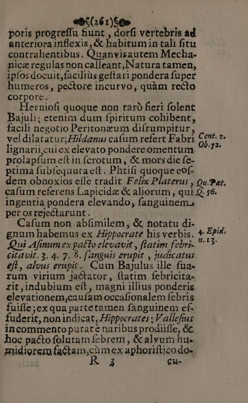 | esaSG6é:1Se» —— | poris progreffu fiunt , dorfi vertebris ad anteriora inflexis , &amp; habitumin tali fitu contrahentibus. Quanvis autem Mecha- niczregulasnon calleant,Natura tamen, ipíos docuit,faciliüs geftari pondera fuper humeros, pectore incurvo, quàm recto Corpore. Herniofi quoque non raró fieri folent Bajuli; etenim dum fpiritum cohibent, - facili nezotio Peritonzum difrumpitur, prolapfumeftin fcrotum, &amp; mors die fe- ptima fubíequutaeít. Phtifi quoque eof- 7^ ingentia pondera elevando, fanguinem, perosrejectarunt. | Cafum non abíimilem, &amp;, notatu di- Qui Afinum ex patto elevavit , flatim febri- citavit. 3. 4. 7. 9. [anguis erupit , Jud:catus efl , alvus erupit. Cum Bajulus ille fua- rum virium jaétator, ftatim febricita- rit ,indubium eít, magni illius ponderis. elevationem,cauíam occafionalem febris fuifle ;exqua partetamen fanguinem ef. fuderit, nonindicat, Hippocrates ; V allefius incommento putate naribus prodiifle, &amp; hoc pactofolutam febrem , &amp; alvum hu- midigrem GARD mex aphorifticodo-. r ud Cu- Epid. I 3^