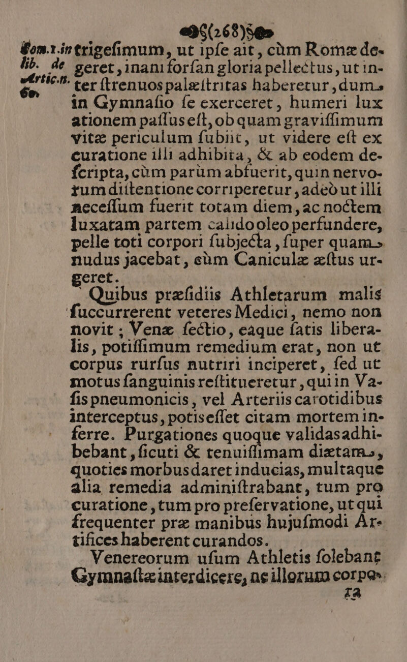 e35(269)5» 5b. de eértic.n [1» geret ,jnaniforían gloria pellectus, ut in- ' ter ítrenuos palgitritas haberetur ,dums in Gymnafíio fe exerceret, humeri lux ationem patluseft,obquam graviffimum vitz periculum fubiict, ut videre eft ex curatione illi adhibita, &amp; ab eodem de- fcripta, cüm parüm abfuerit, quin nervo- rum dittentione corriperetur , adeó ut illi luxatam partem caiidooleo perfundere, pelle toti corpori fubjecta , fuper quam.» nudus jacebat , eàm Caniculz zítus ur- geret. | i Quibus przfidiiss Athletarum | malis novit ; Venz fectio, eaque fatis libera- lis , potiffimum remedium erat, non ut corpus rurfus nutriri inciperet, fed ut motus fanguinisreílitueretur ,quiin Va- fispneumonicis , vel Arterüs carotidibus interceptus, potiseílet citam mortem in- ferre. Purgationes quoque validasadhi- bebant , ficuti &amp; tenuiflimam diztam., quoties morbusdaret inducias, multaque alia remedia adminiftrabant, tum pro curatione , tum pro prefervatione, ut qui frequenter prz manibus hujufmodi Ar- tifices haberent curandos. Venereorum ufum Athletis folebant £a