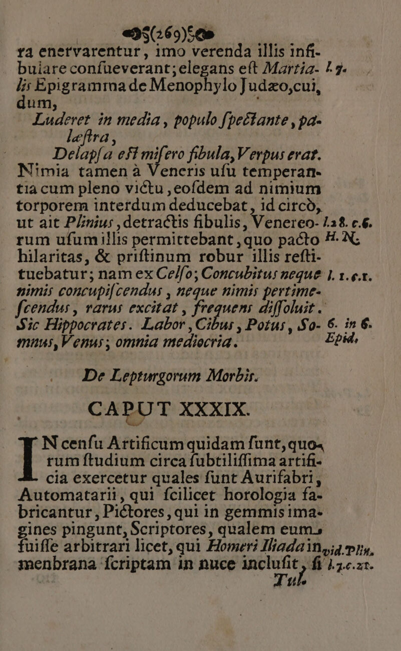 - e35G69)5509 — 5 — Ya enervarentur , imo verenda illis inft- buiare confueverant;elegans eft Marzia- 7 5. : Epigramma de Menophylo Judzo;cui, um, ! | ; gp in media , populo fpectante , pa- eflra, | Delapí a efi mifero fibula,Verpus erat. N'mia tamen à Veneris ufu temperan- tia cum pleno victu ,eofdem ad nimium torporem interdum deducebat, 1d circó, ut ait PLniu: , detractis fibulis, Venereo- 7.18. c.6. rum ufum illis permittebant ,quo pacto E. N; hilaritas, &amp; priftinum robur illis refti- tuebatur; nam ex Ce/fo; Concubitur neque |. x. e.x. nimis concupi[ cendus , neque nimis pertime- fcendus , varus excitat , frequen: diffoluit . Aic Hippocrates. Labor Cibus Potus , .$0- 6. in 6. muusi,Venus, omnia mediecria. Epid, De Lepturgorum Morbis. CA PU T XXXIX. N cenfu Artificum quidam funt, quo4 I rum ftudium circa fubtiliffima artifi- cia exercetur quales funt Aurifabri, Automatarii, qui fcilicet horologia fa- bricantur , Pictores, qui in gemmis ima-- gines pingunt, Scriptores, qualem eum, fuiffe arbitrari licet, qui Homeri Iliada ins; my, menbrana fcriptam in nuce — fi Lei. E17