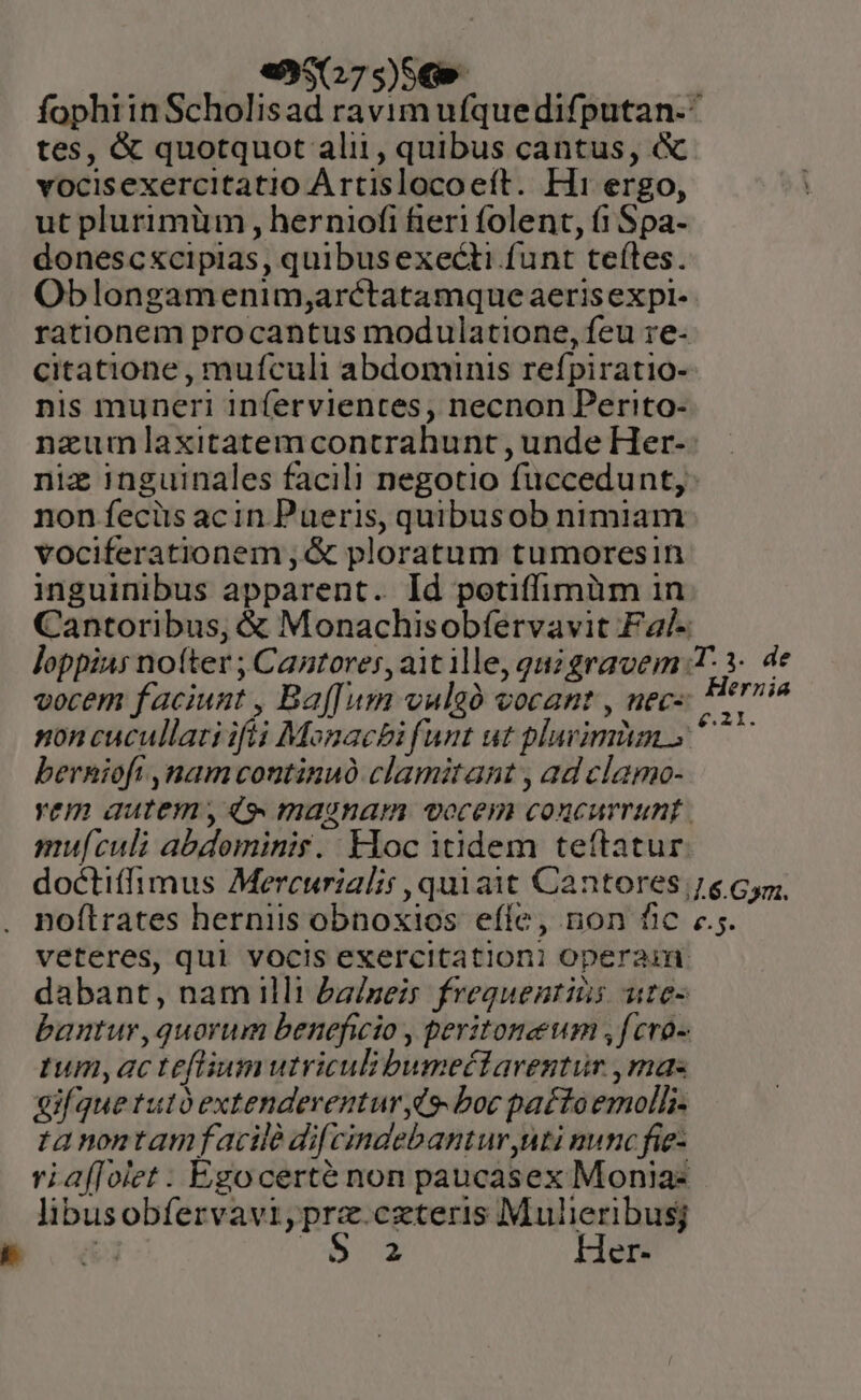 «9507 S) SG» fophiinScholisad ravim ufquedifputan.^ tes, &amp; quotquot alii, quibus cantus, &amp; vocisexercitatio A rtislocoeít. H1 ergo, ut plurimüm , herniofi fieri folent, (1 Spa- donescxcipias, quibusexecti funt teítes. Oblongamenim;arctatamque aerisexpi- rationem procantus modulatione, feu re- citatione , mufculi abdominis refpiratio- nis muneri infervientes, necnon Perito- nazum laxitatemcontrahunt , unde Her- niz inguinales facili negotio füccedunt,: non feciis acin Pueris, quibusob nimiam vociferationem ,&amp; ploratum tumoresin inguinibus apparent. Id potiffimüm in Cantoribus, € Monachisobfervavit Fa/- loppias noíter ; Cantores, ait ille, quz gravem T. 3. de vocem faciunt , Baf[um vuleó vocant , nec- die div non cucullati ifii Monacbi funt ut plavimin » ^^ berniofi ,onamvcontinuó clamitant , ad clamo- vem autem , 4,» magnam vocem concurrunt mu[culi abdominis. Hoc itidem teftatur doctiffimus Mercurialis, quiait Cantores 76 Gm. noftrates herniis obnoxios effe, non fic ec. veteres, qui vocis exercitationi operam: dabant, nam illi baineis freguentiis utes bantur,quorum beneficio , peritonewm ,fcro- tum,acteflium utriculibumettaventur ,mas gifquetutoextendeventur C9 boc pa£toemolh- tanontamfacilé dif cindebantur uti nunc fie- ria([olet : Egocerté non paucasex Monia: libusobfervavi,prz.czteris Mulieribusj &amp;3 Nur Her-