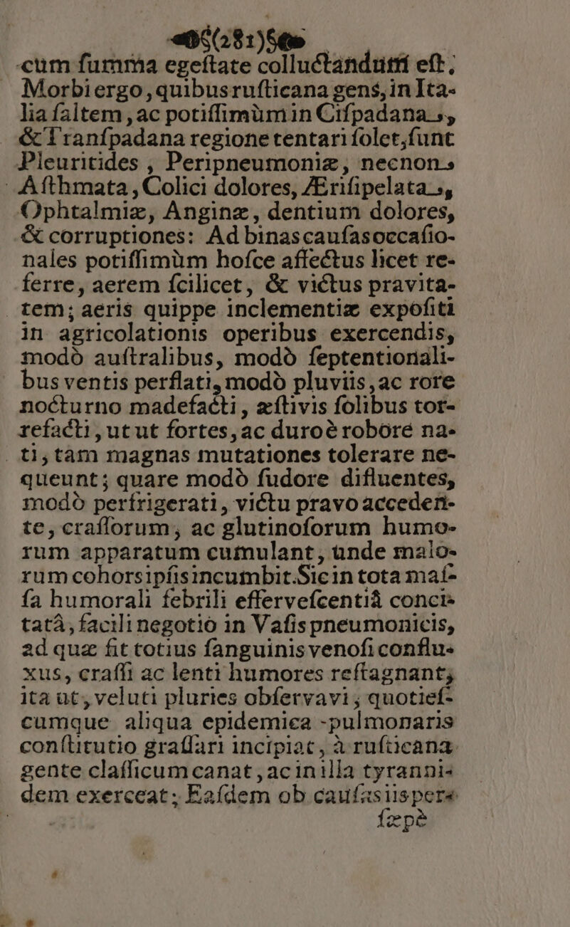 «o281)56e — | cum fumma egeftate colluctandutrí eft, Morbiergo,quibusrufticana gens, inIta- lia faltem , ac potiffimümin Cifpadana 5, &amp; l'ranfpadana regione tentari folet;funt Pleuritides , Peripneumoniz, necnon. AAfthmata , Colici dolores, ZErifipelata s, Ophtalmiz, Anginz, dentium dolores, &amp; corruptiones: Ad binascaufasoccafio- nales potiffimüm hofce affectus licet re- ferre, aerem fcilicet, &amp; victus pravita- tem;aeris quippe inclementiz expofiti in agricolationis operibus exercendis, modo auftralibus, modó feptentioriali- bus ventis perflati, modo pluviis ,ac rore nocturno madefacti , zílivis folibus tor- refacti,utut fortes, ac duroé robore na- . tà; tàm magnas mutationes tolerare ne- queunt; quare modó fudore difluentes, modo perírigerati, victu pravo accederit- te, crafforum, ac glutinoforum humo- rum apparatum cumulant , ünde malo- rum cohorsipíisincumbit.Sicin tota maí- fa humorali febrili effervefcentiá conci: tatá, facili negotio in Vafispneumonicis, ad quz fit totius fanguinis venoficonflu- xus, craffi ac lenti humores reftagnant; ita ut, veluti pluries obfervavi ; quotief- cumque aliqua epidemiea -pulmonaris conítitutio graffari incipiac, à ruftücana: gente clafficum canat , acinilla tyranni- dem exerceat ; Eaídem ob caufas Rees d ON fep