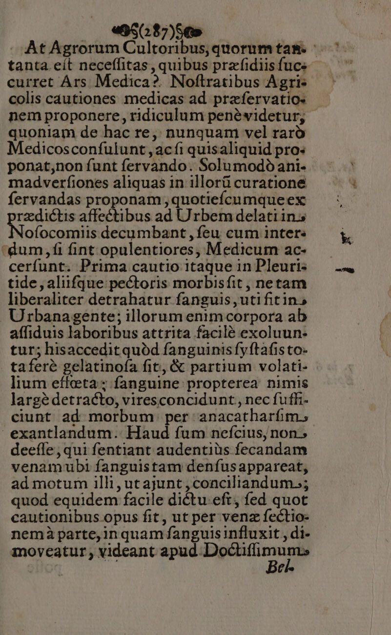 «X656 curret Ars Medica?. Noftratibus Agri- colis cautiones medicas ad. prafervatio« nem proponere, ridiculum penéwidetur; quoniam de hac re, nunquam vel raró Medicosconfutunt , ac fi quisaliquid pro: ponat,non funt fervando. Solumodóani- madverfiones aliquas in illorü curatione fervandas proponam ,quotiefcumqueex rzedictis affectibus ad Urbem delatiin.s ofocomiis decumbant , feu cum inter. 'dum,fi fint opulentiores, Medicum ac- cerfunt. Prima cautio itaque in Pleuri- tide, aliifque pectoris morbisfit , netam liberaliter detrahatur fanguis, uti fitins Urbanagente; illorum enim corpora ab affiduis laboribus attrita facilé exoluun- tur; hisaccedit quód fanguinis fy ftafis to- taferé gelatinofa fit, &amp; partium volati- lium effeta; fanguine propterea nimis largé detracto, viresconcidunt , nec fuffi- ciunt ad morbum per anacatharfim., exantlandum. Haud fum neícius, non. deeíle ,qui fentiant audentiüs fecandam venamubi fanguistam denfus appareat, ad motum illi, ut ajunt , conciliandum.;; quod equidem facile dictu. eft, fed quot cautionibus opus fit, ut per venz fectio- nemàparte,in quam fanguis influxit , di- moveatur, videant apud WLUNDNC:a | c E