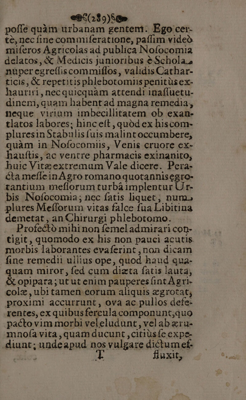 es5039)88».- poffe quàm urbanam gentem. Ego cer- té, nec fine commuiferatione, paffim video miferos Agricolas ad publica INofocomia delatos, &amp; Medicis junioribus é Schola; nuperegreífiscommiflos, validis Cathar- ticis, &amp; repetitisphlebotomii penitüs ex- hauriri,necquicquàm attendi inafluetu- dinem,quam habentad magna remedia, neque virium imbecillitatem ob exan- tlatos labores; hinceít, quód ex hiscom- - pluresin Stabulis fuis malintoccumbere, quàm in Nofocomiis, Venis cruore ex- haufüs, ac ventre pharmacis exinanito, huic Vitz extremum Vale dicere. Pera- cta meflein Agro romano quotannisegro- tantium meflorum turbà implentur U r- bis INofocomia ; nec fatis liquet, num. plures Meíforum vitas falce fua Libitina demetat , an Chirurgi phlebotomo. Profecto mihi non femel admirari con- tigit, quomodo ex his non pauci acutis. morbis laborantes evaferint , non dicam fine remedii ullius ope, quod haud qua- quam miror, fed cum dizta fatis lauta, &amp; opipara;utut enim pauperes fint A gri- colz , ub1itamen eorum aliquis zgrotat; proxim! accurrunt, ova ac pullos defe- rentes, exquibusfercula componunt;quo pacto vim morbi veleludunt , vel ab xra- mnofía vita ,quam ducunt ,citiüsfe expe- diunt; undeapud nos vulgare dictum ef. Jic. d fluxit,