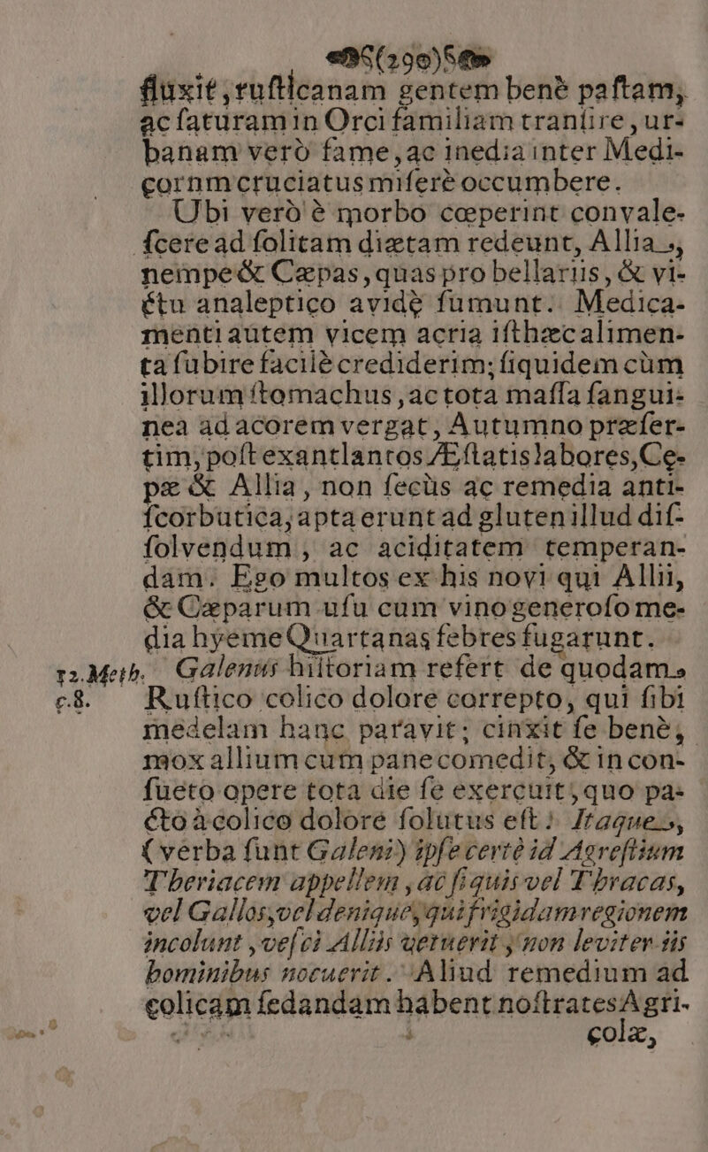 , €85(29e)8e» fluxit ruftlcanam gentem ben? paftam, acfaturamin Orci familiam traníire , ur- banam vero fame,4c inedia inter Medi- cornmcruciatus miferé occumbere. Ubri veró é morbo coeperint convale- fceread folitam dietam redeunt, Allia ;, nempe&amp; Cepas,quas pro bellaris, &amp; vi- étu analeptico avide fumunt.. Medica- menti aütem vicem acria ifthzecalimen- ta fübire facilé crediderim; fiquidem cüm illorum ftemachus ,actota maffa fangui: nea adacorem vergat, Autumno prafer- tim, poítexantlantos /Eftatis!abores,Ce- pe Allia, non fecüs ac remedia anti- fcorbutica;aptaeruntad glutenillud dif- folvendum , ac aciditatem. temperan- dam. Ego multos ex his novi qui Alli] &amp; Caparum ufu cum vinogenerofo me- dia hyemeQ uartanas febres fugarunt. rM. Galenus hiitoriam refert de quodam. e$. — Ruftico colico dolore correpto, qui fibi medelam hanc paravit; cinxit fe bene; mox allium cum panecomedit, &amp; 1n con- fueto opere tota die fe exercuit; quo pa- cto àcolico dolore folutus eft: /2gue.5, ( verba funt Galeni) ipfecerté id Aereftium Tberiacem appellem ,aé fiquis vel T'bracas, vel Gallos,oeldeniquey quifrigidamvegionem incolunt ,ve[vci Allis uernevit y mon leviter iis bominibus nocuevrit . Aliud remedium ad colicam fedandam habent noítratesA gri- QUA : colz,