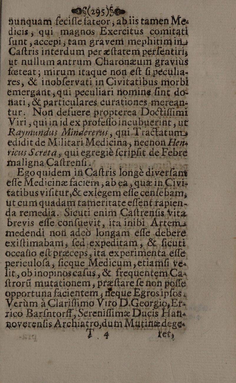 Caftris initérdum per z(tatem perléntiri; ut nüllum antrum Charónzum gravius focteat ; mirum 1taqué nou eft (i pecülia- ies, &amp; inobfervati in Civitatibus tiorbi emergárt;qui peculiari nomine fint do: iiati; &amp; particulares cutationes mercan: tur. Non defuere propterea Docliffimi Viri ,quiinid ex profeffo incubuerint , ut Raymundus Mindererus , qui 1 cactatum edidit de Militari Medicina; necnon He vicus $crétá , quiegregie fcripht de Febre inaliznaiGd(btebliA oon enatis . Egoquidem i&amp; Cáftris longe divetfant efle Medicine faciera ; ab ea ; qu&amp; in, Civis tatibus vifitut,&amp; exlegem effe cén(ebam; üt cum quadaui tatrietitate effent rapien- da remedia. Sicuti enini Caftrenfis v1ta. brevis effe corfuevit, ita inibi, Artem.s medendi noü ádeo longani effe debere occafio e(Epraiceps, ita experimenta efle lit, obinopinoseafus , &amp; frequentem Cas ftrorü mutationem ; praítare fe non pofie opporturia facientem ; eque Egrosipíos 'erüm à Clariffimo Vito D.Georgio,Et« rico Barfíntorff, Sereniffime Ducis Hati« &amp;ovyereníis AMGIURERHS ABA Mattis deges