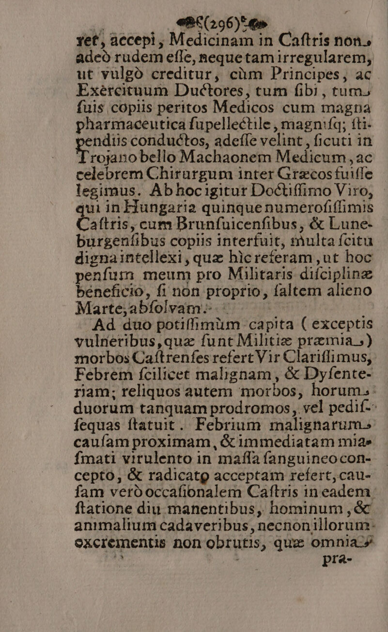  «8€6(296)^ 4» yet, accepi , Medicinam in Caftris non, adeó rudem efle, Reque tamirregularem, ut vulgó creditur, cüm Principes, ac Exéteituum Duétores, tum fibi , tum. fuis copiis peritos Medicos cum magna pharmaceutica fupellectile , magnfq; íti- 'endiis conductos, adefle velint , ficuti in Irojanobello Machaonem Medicum , ac celebrem Chirargum inter Grecos fuiffe legimus. Abhocigitur Doctiffimo Viro, | qui in Hungaria quinque numerofiffimis Caftris, cum Brunfuicenfibus, &amp; Lune- burgentibus copiis interfuit, multa fcitu dignaintellexi, quz hlcrefíeram ut hoc penfuim meum pro Militaris diíciplinz béneficio, fi non proprio, faltem alieno Marte;abíolvam--. - | Ad duo potiffimüm capita ( exceptis vulneribus,quz funt Militi: pramia ;) morbos Caítrenfes refert Vir Clariflimus, Febrem fcilicet malignam , &amp; Dyfente- riam; reliquos autem morbos, horum. duorum tanquam prodromos,. vel pedif-- fequas ftatuit. Febrium malignarum. cauíam proximam, &amp; immediatam mia» fmati virulento in mala fanguincocon- cepto, &amp; radicatg acceptam refert,cau- fam veróoccafionalem Caftris in eadem. ftatione diu. manentibus, hominum ,ó animalium cadaveribus , necnonillorum- oxcrementis non obrutis, quz omnia-» à pra-