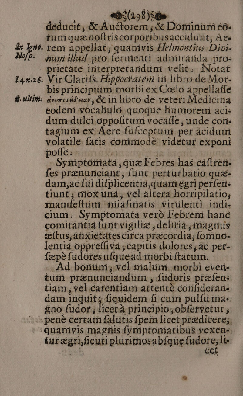 án lgo. EMEN 072): MN deducit, &amp;c À 1ctorem ;&amp; Dominum éó: tumquz aoftriscorpotibusaccidunt, A ee rem appellat, quamvis He/móntzus. Divi- 14.5.26. $. utin. prietate interpretandumi velit; lNotat Vir Clarifs. Hippocratem in libro de Mor- bis priticipitim. morbi ex Coelo appellaffe avemiTd'einv &amp;inlibro de veteri Mediciria eodem vocabulo quoque humoreni aci: tagium eX Aere fufceptum per ácidumi volatile. fatis conimodé' videtur exponi Symptotiata qua Febres has cáftréti- fes prznunciant , funt perturbatio qua dam,ac fui difplicentia quarti egti perfíen- tiunt; rioX unà; vel altera hortripilatio; manifeftum niiafmiatis virülenti indi- cium. Symptomata veró Febreni hanc comitaritia funt vigiliz , deliria ; inagtius teítus,anXietates cifca praecordia; íomno- lentia opprefüivá ; capitis dolores; ac per- Ízpé fudotesuíquead morbi ftatum. .. Ad bonüm; vel malum: morbi everi« £um pranunciandum ; fudoris praferi: tiam, vel carentiam atterité corifideran- dam inquit; fiquidem fi cum pulfuü mas &amp;no fudor; licetà principio; obfetvetur ; turagri ficuti plurimosabíque fudore; li- je CE