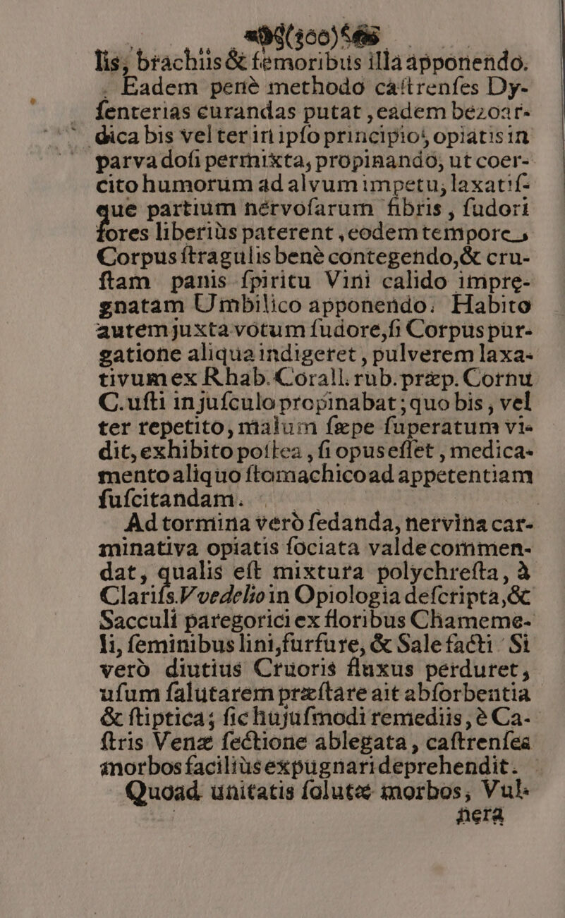 qoo. OULINGSSÉS lis; brachiis &amp; femoribus illa apponendo. . Eadem pené methodo cáítrenfes Dy- . fenterias curandas putat ,eadem bezoar-  Qicabis velteriri ipfo principios opiatisin parvadofi permixta, propiBando; ut coer- cito humorum ad alvum impetu; laxat'f- ue partium nérvofarum fibris , fudori ores liberiüs paterent ,ecodemtemporce , Corpus ítragulisbené contegendo,&amp; cru- ftam panis fpiritu Vini calido itmipre- gnatam U mbilico apponendo. Habito autemjuxta votum fudore,fi Corpuspür- gatione aliqua indigeret , pulverem laxa- tivumex R hab. Corall. rub.prep. Cornu C.ufti injufculo propinabat ;quo bis , vel ter repetito, malum fgpe fuperatum vi- dit, exhibito polea , fi opuseflet , medica- mentoaliquo ftamachicoad appetentiam fufcitandam. |. | Adtormina vero fedanda, nervina car- minatiya opiatis fociata valde commen- dat, qualis eft mixtura polychrefta , à Clarifs.Voedelioin Opiologia defcripta,Gc Saccult paregoriciex floribus Chameme- li, feminibus linijfurfure, &amp; Salefacti Si vero diutius Cruoris fluxus perduret, ufum falutarem prxítare ait abforbentia &amp; ftiptica; fichujufmodi remediis, e Ca- ftris Venz fectione ablegata , caftrenfea inorbosfaciliüsexpugnarideprehendit. | Quoad. unitatis folutcs iorbos; Vul. : nera *