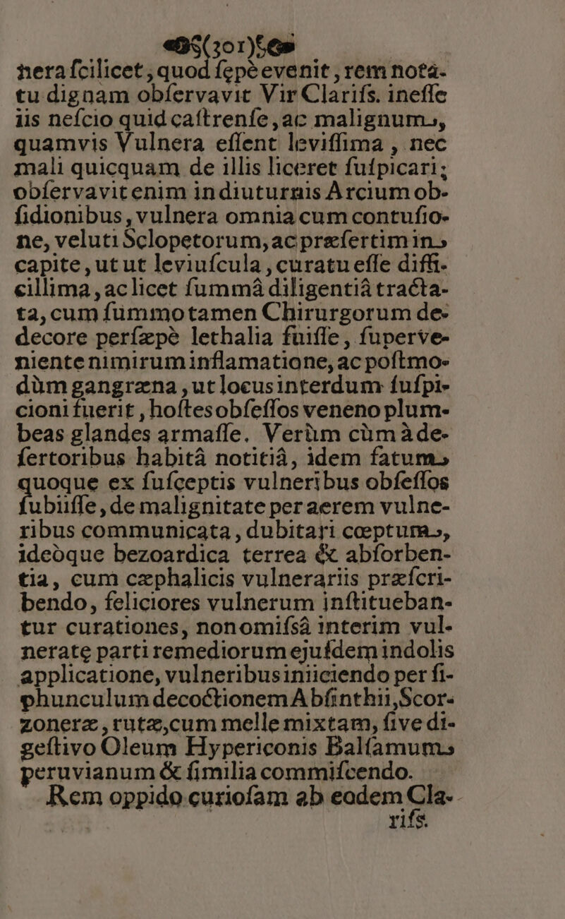 . € Go00)665 | nerafcilicet , quod fepéevenit , rem nota. tu dignam obfervavit Vir Clarifs. ineffe iis nefcio quid caítrenfe,ac malignum., quamvis Vulnera eflent leviffima , nec mali quicquam de illis liceret fufpicari; obíervavitenim indiuturnis Arcium ob- fidionibus, vulnera omnia cum contufio- ne, velutiSclopetorum,ac prefertimin.» capite, ut ut leviuícula , curatu effe diffi- eillima ,aclicet fummá diligentiá tracta- ta, cum fümmotamen Chirurgorum de- decore perízpeé lethalia fuifle , fuperve- nientenimiruminflamatione, ac poftmo- dümgangrana ,utloceusinterdum fufpi- cioni fuerit , hoftesobfeffos veneno plum- beas glandes armaífe. Verium cümàde- fertoribus habitá notitià, idem fatums quoque ex fufíceptis vulneribus obfeffos ubiiffe, de malignitate per aerem vulne- ribus communicata , dubitari ceptum, ideoque bezoardica terrea é« abfíorben- tia, cum czphalicis vulnerariis przícri- bendo, feliciores vulnerum inftitueban- tur curationes, nonomifsáà interim vul. nerate partiremediorumejufdem indolis applicatione, vulneribusiniiciendo per fi- phunculum decoctionem A bfinthii,Scor- zonerz,rutz,cum melle mixtam, five di- geftivo Oleum Hypericonis Balfamum; peruvianum &amp; fimilia commifcendo. Rem oppido curiofam ab eodem o rifs.