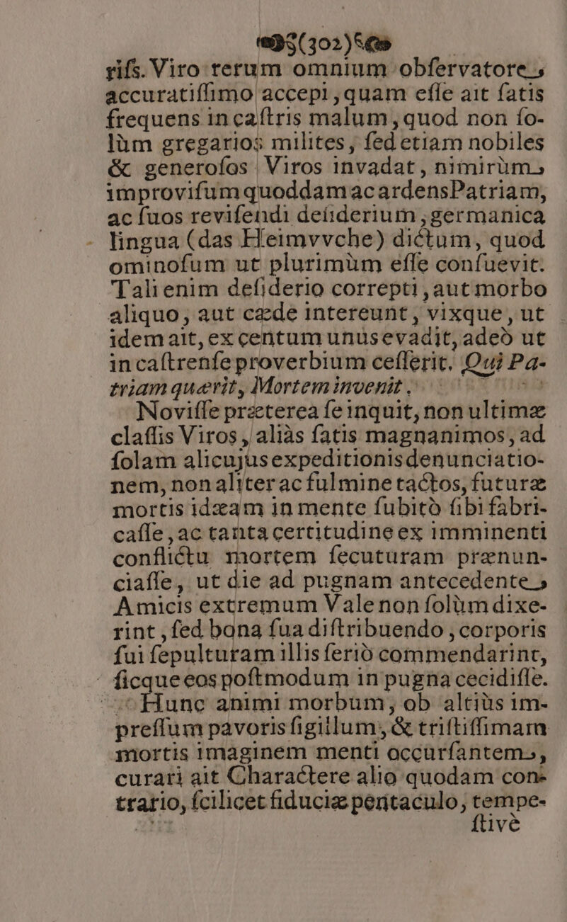 e5(3102)569 — — rifs. Viro terum omnium obfervatore accuratiffimo accepi ,quam efle ait fatis frequens in caítris malum , quod non fo- làm gregarios milites, fed etiam nobiles &amp; generofíos Viros invadat , nimirüm, improvifumquoddamac ardensPatriam, ac fuos revifendi deíiderium ;germanica lingua (das H'eimvvche) dictum, quod ominofum ut plurimüm effe confuevit. Tali enim defiderio correpti , aut morbo aliquo, aut czde intereunt, vixque, ut idemait, ex centum unüsevadit, adeo ut in caftrenfe proverbium ceflerit. Qui Pa- triam querit, Mortemimoenit 05000 00s Noviffe praeterea feinquit, non ultimz claffis Viros , aliàs fatis magnanimos;, ad folam alicujusexpeditionisdenunciatio- nem, nonaliterac fulmine tactos, futurz mortis idzam 1n mente fubitó fibi fabri- caífe ,ac tanta certitudine ex imminenti conflictu mortem fecuturam prenun- ciaffe, ut die ad pugnam antecedente 5 Amicis excremum Vale non folium dixe- rint ,fed bana fua diftribuendo , corporis fui fepulturam illis ferio commendarint, ' ficqueeos poftmodum 1n pugna cecidifle. fune animi morbum, ob altiüs im- preffum pavoris figillum; &amp; triftiffimam mortis imaginem menti occurfantems, curari ait Charactere alio quodam con- trario, fcilicet fiducia peritaculo, - pe-