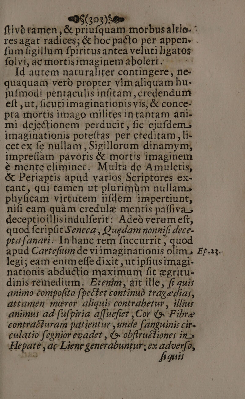 «38(3o3)54w- folvi, ac mortisymaginemaboleri. ——- Id autem naturaliter contingere, ne- quaquam vero propter vim aliquam hu- jufmod! pentaculis infitam, credendum eft ,ut, ficutiimaginationis vis, &amp; conce- pta mortis imago milites 1n tantam ani- mi dejectionem perducit, fic ejufdem 5 imaginationis poteftas per cteditam ,, li- impreílam pavoris &amp; mortis 1maginem é mente eliminet. Multa de Amuletis, &amp; Periaptis apud varios Scriptores ex- tant, qui tamen ut plurimüm nullam; phyficam virtutem ifdem impertiunt, nifi eam quàm credulz mentis paffiva ; deceptioillisindulferit: Adeó verumeft, quod fcripfit Seneca , Quedam nonnifi dece- pta fanati .. Yn hanc rem fuccurrit , quod apud Cartefium de viimaginationis olim, legi; eam enim effe dixit , utipfiusimagi- nationis abductio maximum fit egritu- dinis remedium. Erenim, ait ile, fi quis animo compofito fbe£cfet continuo tragedias, attamen maror aliquis contrabetur , illius animus ad (ufpiria affuefiet , Cor 49 Fibre contra£furam patientur ,unde fanguinis cir- culatio fegnior evadet , V» obfiruétiones ins Hepate , ac Liene generabuntur , ex prs 9, ded 4 QUIS Ef.23.