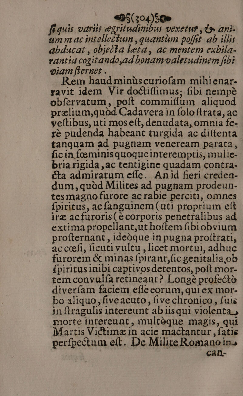 , 95539050» fíauis oaritt egritudinibus vexetut , d». ani- umm ac intelleéum ,quantàm poffit. ab illis abducat , objecla leta, ac mentem exbila- vantia cogitando,ad bonamvaletudinem fibi eiam [lernet . Rem haud minüscuriofam mihienar- ravit idem Vir doctiffimus; fibi nempé obfervatum, poít commiffum aliquod przlium,quód Cadavera in folo ftrata, ac veltibus, uti mos eft, denudata, omnia fe- yé pudenda habeant turgida ac dittenta tanquam ad pugnam veneream parata, ficin foeminisquoqueinteremptis, mulie- bria rigida, ac tentigine quadam contra- cta admiratum effe. Anid fieri creden- dum,quód Milites ad pugnam prodeun- tes magno furore acrabie perciti, omnes fpiritus, acfanguinem(uti proprium eft irz acfuroris( écorporis penetralibus ad extima propellant,ut hoftem fibiobvium profternant , ideoque in pugna proítrati, ac coefi, ficuti vultu , licet mortui, adhuc furorem &amp; minas fpirantjfic genitalia,ob (piritus inibi captivos detentos, poft mor- tem convulíaretineant? Longe profecto diverfam faciem efle eorum, qui ex mor- bo aliquo, fiveacuto , five chronico , fuis inítragulis intereunt ab iisqui violenta. ; morte intereunt, multoque magis, qui Martis Victimz in acie mactantur , íatie perfpectum e(t. De Milite Romanoin. can-