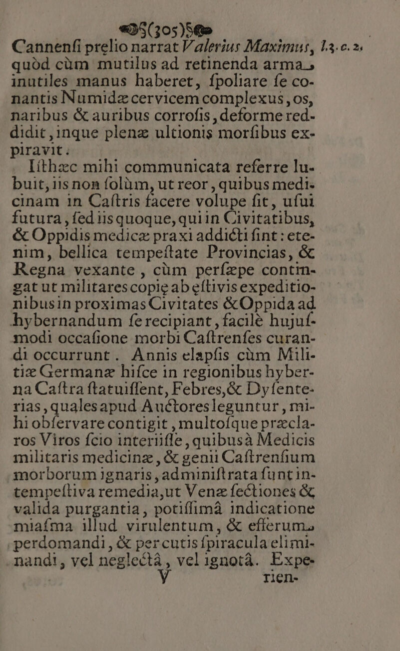 «35(305)56» : Cannenfi prelio narrat Valerius Maximus, L3.c. 2. quód cüm mutilus ad retinenda arma, inutiles manus haberet, fpoliare fe co- nantis Numidz cervicem complexus , os, naribus &amp; auribus corrofis , deforme red- didit ,1nque plenz ultionis morfibus ex- piravit. Iíthzc mihi communicata referre lu-. buit, iis non folàm, ut reor , quibus medi- cinam 1n Caítris facere volupe fit, ufui futura, fed iisquoque,quiin Civitatibus, &amp; Oppidis medicz praxi addicti fint : ete- nim, bellica tempeftate Provincias, &amp; Regna vexante , cüm perízpe contrn- gat ut militarescopie ab eílivis expeditio- nibusin proximas Civitates &amp; Oppida ad hybernandum fe recipiant , facile hujuf- modi occafione morbi Caftrenfes curan- di occurrunt. Annis elapfis càm Mili- tiz Germanz hifce in regionibus hy ber- na Caítra ftatuiflent, Febres,&amp; Dyfente- rias,qualesapud Auctoresleguntur , mi- hiobfervare contigit , multofíque przcla- ros Viros fcio interüfle , quibusà Medicis militaris medicinz , &amp; genii Caftrenfium inorborum ignaris , ad miniftrata funcin- tempeítiva remedia,ut Venz fectiones &amp; valida purgantia, potiffimà indicatione miafma illud virulentum , &amp; efferum, .perdomandi , &amp; per cutis fpiracula elimi- nandi, vel neglect, vel ignotà. Expe Y rien-