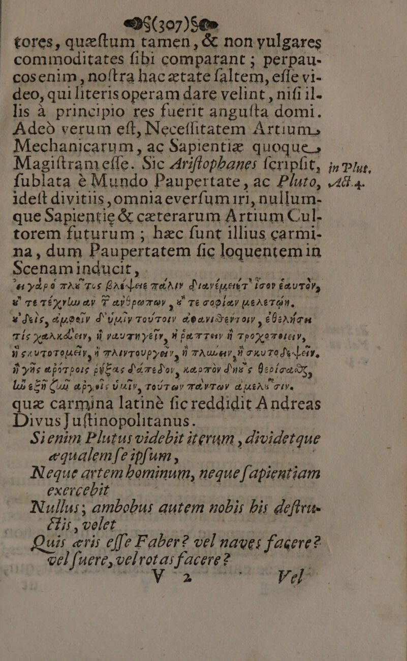 | e95(307)S€» tores, quzítum tamen, &amp; non yulgares commoditates fibi comparant ; perpau- cosenim, noítra hac ztate faltem, efle vi- deo, qui literisoperam dare velint , nifi il- lis à principio res fuerit anguíta domi. Adcó verum eft, INecetlitatem Artium, Mechanicarum , ac Sapientiz quoque Magiftram effe. Sic Ariflopbanes fcripfit, fublata é Mundo Paupertate, ac P/uro, ideft divitiis omnia everfum iri, nulIum- que Sapientie &amp; ceterarum Artium Cul- torem futurum ; hzc funt illius carmi- na, dum Paupertatem fic loquentem in Scenaminducit, . ] v Te TÉyylo ay T ayópemey v Te copia! L6A6TQM, v deis, euoeiy d'vpiy Tovroty d eayiSesron , Usa dí Xe kde, 8 vauzH yeim, HbacTew i TpoxaTMG y, TES VToTOJ4E Y, 4 TMYTOUPyE T, ü TAULMy H oo T0 JS Leir, jj yas ejyrpoie geras d'edov, naomy dus e Üsoíea ot, Lo «50 Qui abysis Univ, ToU ov TEVTAOV dijARAS TI quz carmina latine fic reddidit Andreas Divus] uftinopolitanus. Sienim Plutusvidebit iterum , dividetque «qualemfeipfum , : món Neque artem beminum, neque f apientiam exercebit à SEM Nullui; ambobus autem nobis bis deflru- éit , velet | uis «ris effe Faber? vel naves faeere? vel (uere,velrotasfacere?. — 7 | in Plut, v4...