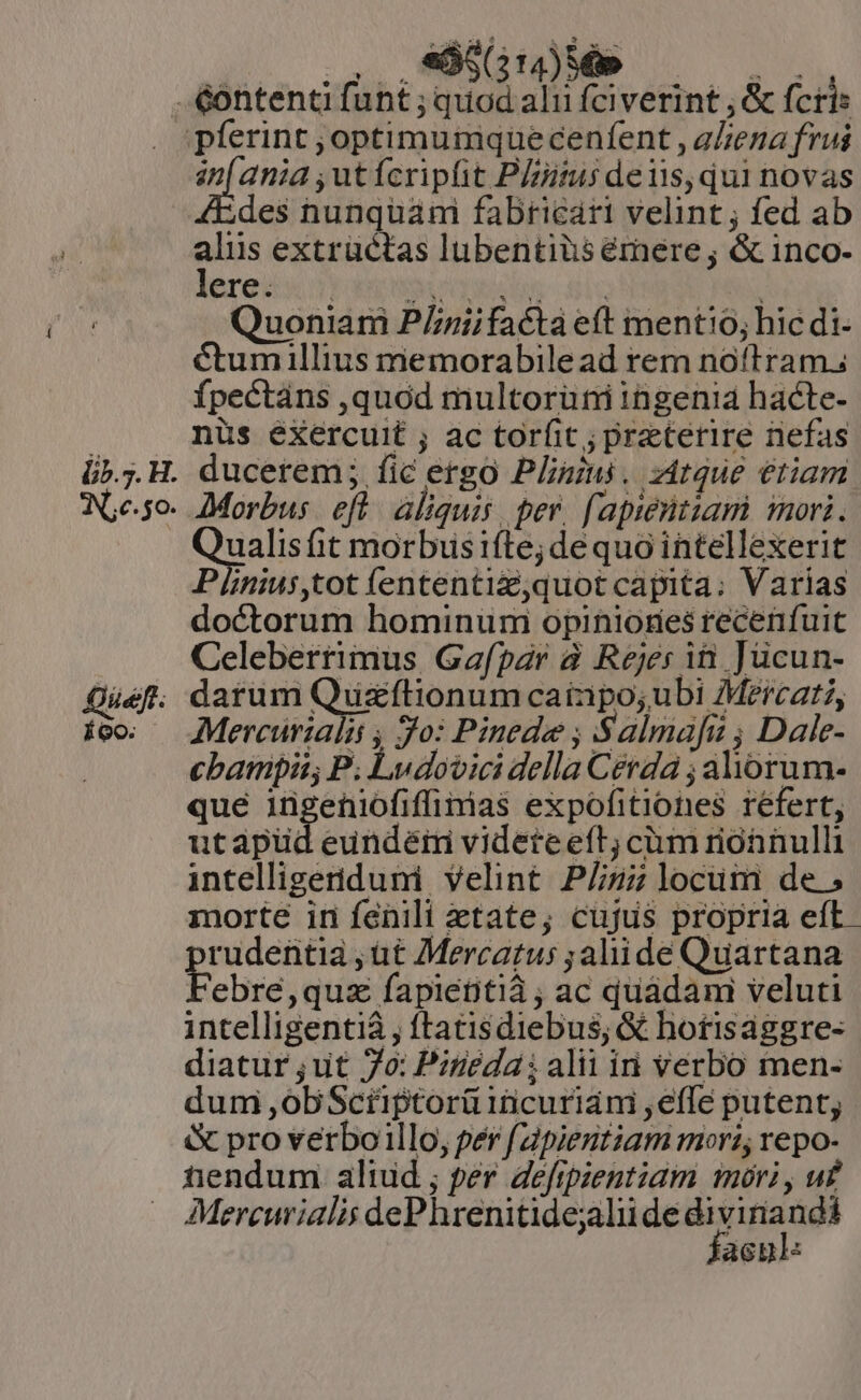 EU MEE lO. ANS .&amp;ontenti funt ; quod alii fciverint , &amp; fcris i pferint ;optimumquecenfent , aLena frui an[ ania ,utícripfit P/zitus deiis, qui novas des nunquami fabricari velint ; fed ab alus extrüctas lubentiüséemere; &amp; inco- lere: Bitieciu dis Quoniam P/nriifacta eft ment!0; hic di- Ctumillius memorabile ad rem noftram. fpectans ,quód multorüni ingenia hacte- nüs éXercuit ; ac torfit; praeterire nefas ducerem; fic ergo Plinius. zitque etiam Morbus. eft. aliquis, per. fapientiam iori. egalis hit morbusifte; dequo intellexerit Plinius,tot (ententiz,quot capita: Varias doctorum hominum opiniores recenfuit Celeberrimus Gafpar à Rejer iti Jücun- darum Quzftionum cainpo;ubi Mercati, Mercurialii , Jo: Pinede ; Salmafg ; Dale- cbamfpii; P. Ludovici della Cerda ; aliorum- que iügeniofiffimias expofitiones refert, utapüd eundéiri videte eft; cium rionnulli intelligeriduni velint P/izz locum de; morte in fenili etate; cujus propria eft. rudentia , ut Mercatus ;aliide Quartana ebre,quz fapiettià ; ac quadam veluti intelligenti , ftatisdiebus; &amp; hotisaggre- diatur ;ut 7o: Pitiéda ; alii ini verbo men- dum ,obSctüptorü1ncurián ,effe putent, &amp; pro verboillo, per /apientiam mori, repo- tendum aliud ; per defipzentiam mori, uf Mercurialis dePhrenitidejalii de wit acp: