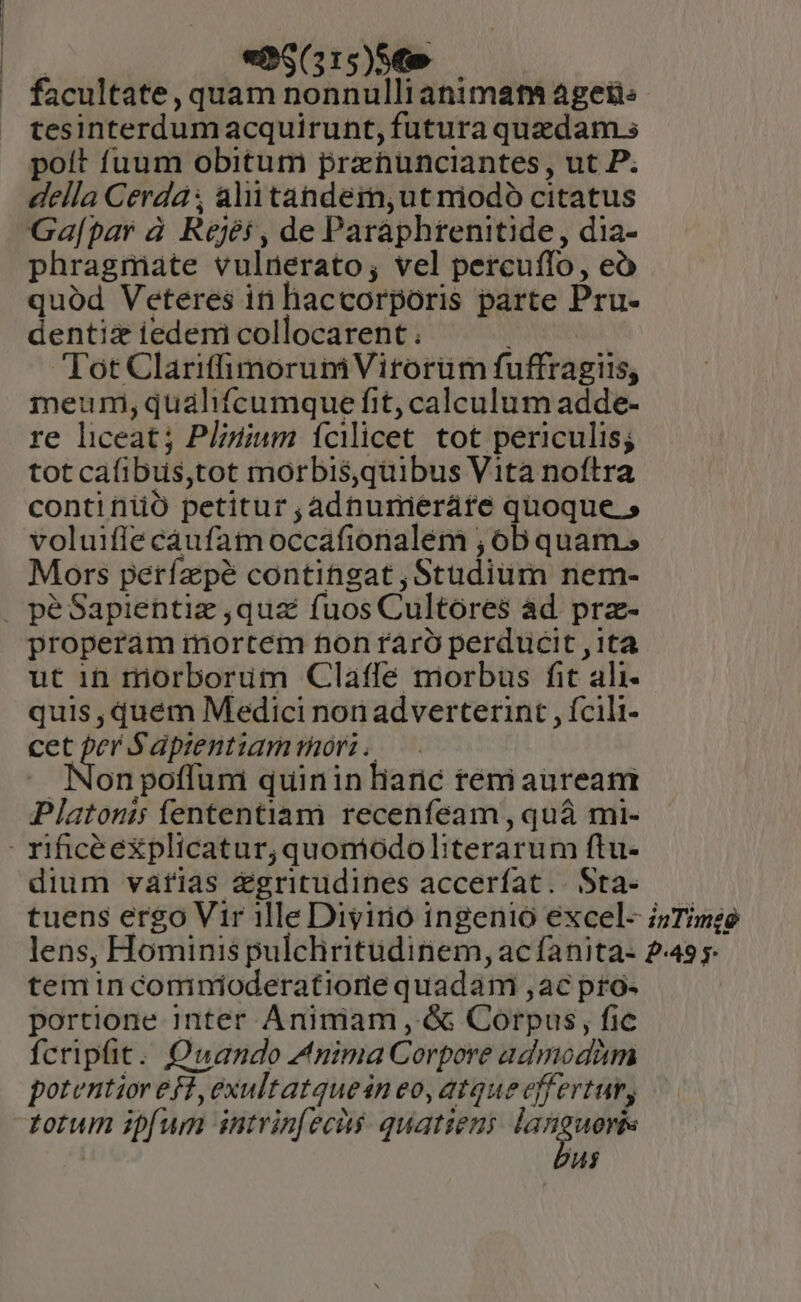 P «P$(315)s€e — facultate,quam nonnullianimat agetis tesinterdumacquirunt, futura quzdam.s poít fuum obitum prenunciantes, ut P. della Cerdá: alitahdem,;utmiodó citatus Ga[par à. Rejés, de Paraphtenitide, dia- phragmiate vulnerato; vel percuffo, eó quód Veteres in haccorporis parte Pru- dentiz iedeni collocarent . Tot Clariffimorum Virorüm fuffragiis, meumni, qualifcumque fit, calculum adde- re liceat; Plinium fciicet tot periculis; tot cafibus,tot morbis,quibus Vita noftra continiió petitur ;adnumieráte quoque » voluiffe cáufam occafionalem ; 6b quam; Mors perfapé contingat , Studium nem- properám rmortem non raró perducit ,1ta ut in rriorborum Clafle morbus fit ali- quis ,dquém Medici non ad verterint , fcili- ce Jat: S'ápzentiam rüori Non pofluni quinin liaric teni aurea Platonis fententiam recenfeam, quá mi- dium vafias &amp;gritudines acceríat.. Sta- temin comnioderatiorie quadam ,ac pro: portione inter Animam , &amp; Corpus, fic fcripfit. Owuando Anima Corpore admodàm potentior efl, exultatquesn eo, atque effertur, totum ipfum intvinfecàs quatieni ni^ ud ui