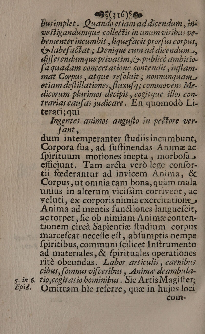 : es(316)So burtnplez. Quandoetiamad dicendum , in. vejfigandumque collectis in unum viribus ve- bementer incumbit ,liquefacét pror(us corpus, e labefactat ; Denique cum ad dicendum s, dil erendumque privatim,t9 public ambitio- faquadam concevtatione contendit ,inflam- mat Corpus , atque ve[oluit ; nonnunquam.» etiam deflillationes,fluxuf 4; commovens Me- - dicorum plurimos decipit , cogitque illos con- trarias caufas judicare. En quomodo Li- terati;qui | lugentes animos anguíto in pettore ver- fant , dum intemperanter ftudiisincumbunt, Corpora fua, ad fufltinendas Animz ac Ípirituum motiones inepta , morbofa efficiunt. Tam arcta veró lege confor- tii federantur ad invicem Anima, &amp; Corpus,ut omnia tam bona, quàm mala unius in alterum vicifsim corrivent , ac veluti, ex corporis nimia exercitatione » Anima ad mentis functiones langueífcit, actorpet,fic ob nimiam Animz conten- tionem circà Sapientie ftudium corpus marceícat neceíle eft, abfumptis nempe Ípiritibus, communi fcilicet Inftrumento ad materiales, &amp; (pirituales operationes rité obeundas. Labor articulis , carnibus cibus, fomnus vif ceribus , Anime deambula- s. in 6. tio,cogitatio bominibus. $c Artis Magifter; £pid. OQOrsnittam hic referre, qua in hujus loci com-