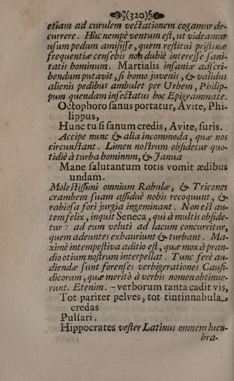 €35(320)S€» etiam ad curulem veciationem cosamur de- currere. Hàücnempé ventum eft, ut videamur aum pedum amifi[fe , quem veflitui prifiiue requentie cen[ebis noh dubié interej[e f ani- tatts bominum. Martialis zmfanie adfcri- bendum putavit ,fi bomo juvenis ,q9. validus alienis pedibus ambulet per Urbem , Phbilip- pun quendam in[eciatus boc Epigrammate. Octophoro fanus portatur, Avite, Phi- lippus, Hunctufi fanum credis, Avite, furis. - Accipe nunc 4 alia incommoda , que nos circunftant . Limen noftrum obfideiur qu0- tidi à turba bominnm,i9 Janua Mane falutantum totis vomit zdibus undam. | Molefliffuni omnium Rabule, (9. T'ricones crambem fuam affidué nobis recoquunt , i rabio[a fori jurgia ingeminant . Nonefi au- zemfelix , inquit Seneca , qui à multis obfide- tur : ad eum velutà ad lacum concurritur, quem adeuntes exbauriunt (9 turbant .. Ma- xame intempe[iiva aditio ji , que mox à pran- diootium noftrum interpellat . T'unc fere au- diendee [unt foren[es verbiserationes Caufr- dicorum ,que meritó à verbis nomenobtinue- runt. Etenim. - verborum tanta cadit vis, Tot pariter pelves, tot tintinnabula.; credas Pultari. Hippocrates vefter Latinus emnes lucn- l'd-