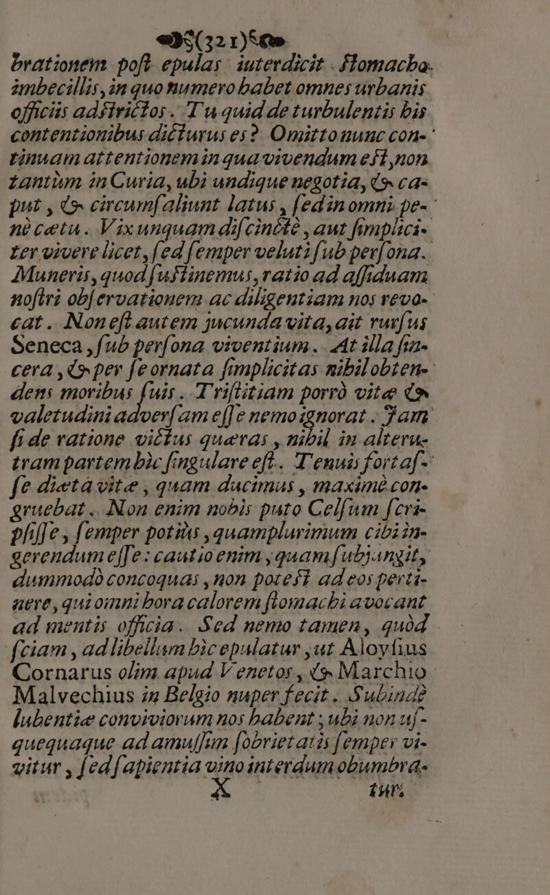 «93(32 r)SC» brationem poft epulas | auterdicit - flomacba. imbecillis,in quomumero babet omnes urbanis officiis adfiriclos . Tu quid de turbulentis bis contentionibus diéiurus es2. Omittouuuc con-- tinuam attentionemin qua vivendum efí non zantum in Curia, ubi undique negotia, (9 ca- put , 4o circumfaliunt latus , (edin omni pe- nàcetu. Vixuuquam dif cincté , aut fimpitcs-. zer viuere licet [ed [emper veluti [ub per[ ona. Muneris, quod [uftinemus,ratio ad affiduam nofiri ob[ ervationem ac diligentiam nos reva- cat .. Noneft autem jucunda vita,ait rurfus Seneca ,f/ub per[ona viventium. At illa fia- cera ,Q» pev feornata fimplicitas mibilobten-: den HOHDM KA uir. Trifitiam porró vite (9 valetudini adver( zm e[]e nemo an gam fi de ratione vittas quaeras , mibil in alteru- tram partem bic fingularve eft... T'enuáis forta[-: fe dieta vite , quam dacimus , maxim con gruebat ... Non enim nobis puto Celfum fcra- phil e y emper potitus ,quampluvimum cibi in- gerendum e[Je: cautio enim jquamf[ubjangit, dummodo concoquai , non potefi ad eos perti- aere,quioinni bora calorem flomacbi avocant ad mentis officia. Sed nemo tamen, quà fciam , ad libellum Dic epalatur ,ut Aloyfius Cornarus o/im apud V enetos, ($ Marchio Malvechius 72 Belgio nuper fecit . S'ubina? Í[ubentie conviviorum nos babent ; ubi non uf- quequaque ad amuffun [obriet atis [emper vi- vitur , [ed[apientia sd interdum obumbra- | (Ht.