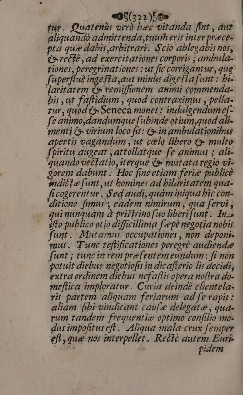 fur. Quatenus verà bec vitanda fint , dut aliquandà admittenda tuurh erit inter prece- pta que dabis,arbitrari. Scio ablegabis nos, €» reci ,ad exercitationes corporis ; ambula- tiones, pereevinationes : ut fic corrigantur, qug fperflue ingefla,aut minus diaefia funt : bi- Jaritatem d$ vemiffionem animi commenda- bis ut faftidium , quod contraximus , pella- zur, quod (e Seneca monet : induleendum e[- fe animo,dandumque fubinde otium,quod ali- menti io virium loco fit: (9 in ambulationibus apertis vagandum y, ut celo libero «9 multo: fpiritu augeat ,attollatque- fe animus ; ali- quando veétatio, iterque de mutata regio vi- gorem dabunt . Hoc fine etiam ferie publice anditie funt,ut bomines ad bilavitatem qua- i cogerentur . Sed audi, quàminiqua bic con- ditione fimus, eadem nimirum , qua fervi , quinumquam à priffrinofuo liberi[unt .. In.» sfto publico otio difficillima fepe negotia nobis funt. - Mutamus occupationes , nom. deponi- mui. Tunc teftificationes peregré audiendee funt ; tunc in vem pre[entemeuudum: fi non qotuit diebus negotiofrs in dicafterio lis decidi, extra ordinem diebus nefaflis opera noftra do- ne[tica imploratur. Curia deinde chentela- vir partem aliquam feriarum ad fe rapit: aliam fibi vindicant caufa delegate , qua- ram tandem frequentie optimo confilio mo- dus impofitusefl.. Aliqua 1nala crux femper efl , que nos interpellet.. Re£té ii oa Eur | piaem