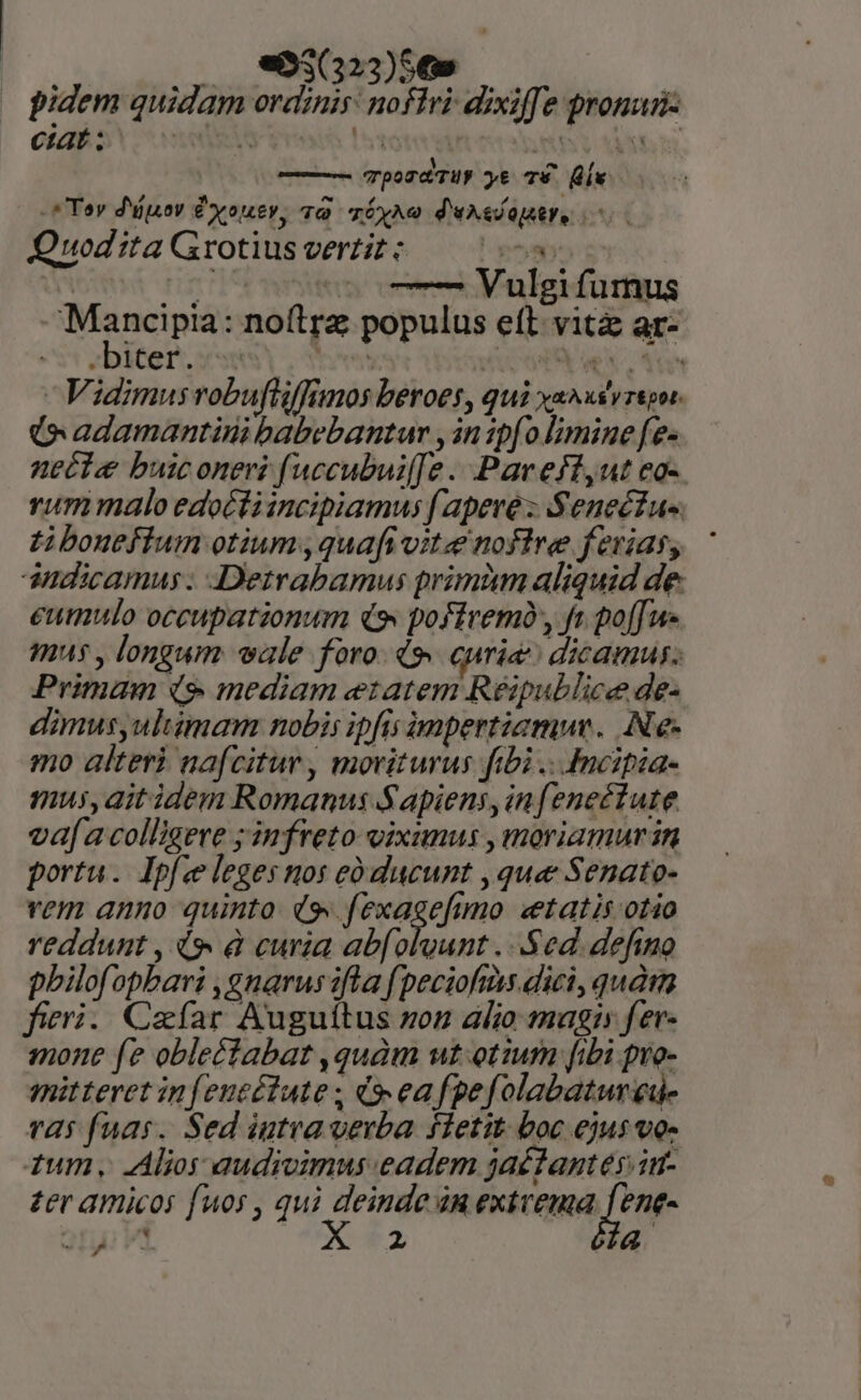 pidem quidam ordinis: nofTri dixiffe pronun- ciatis i ere Inte 06^ PME — TpozdTUy yt T9 (ix -* Toy d'y ÉXouer, 79 TÓyAo d'uxelapstr, Quod ita Grotius vertit - Py Y : fig oT Vulgifumus Mancipia: noftra populus eft. vitz ar- -biter. vsus, tms GST ue iN Vidimus robuftiffimos beroes , qui XURA XY 7&amp;pot- (o adamantini babebantum y in 1pfo limine fe- necte buiconeri fuccubuif[Je Pav eff,ut ea-. rummalo edottiincipiamus fapere: Senectus. £i bouefíum otium, quafi vite noflre ferias, ' amdicamus: Detrabamus primàm aliquid de eumulo occupationum ds, poffremà, fr po[fue mus , longum vale foro. d curia dicamus; Primam (9 mediam etatem Réipublice de- dimus,ulimam nobis ipfis impertiamuv. (Ne- mo alteri nafcitur, moriturus fibi .. Incipia- mus, ait idem Romanus Sapiens, infenectute vafa colligere ; infreto- eixunus , moriamur in portu. Ipfce leges nos eó ducunt , quee Senato- vem anno quinto (9, fexagefimo «etatis otio reddunt , 4 à curia abfolvunt ...Sed. defino pbilofopbari ,gnarus ifla (peciofms. dici, quà fieri. Cafar Auguítus zon alio magi fer- mone fe obleétabat ,quàm wt otium [ibi pro- mitteret infeutélute ; 9 eafpefolabatureu- 725 fuas. Sed iutvavevba fletit boc ejus vos ium. Alios audivimus eadem jaétantes im- £er amicos fuos , qui deinde dn extvema f ent- atu VÀ OC 2 4